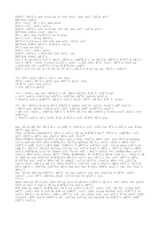 ThÃªÌ€ nÃªÌ€u anh truÌ€ng 10 USD thiÌ€ anh seÌ€ laÌ€m giÌ€
BÃªÌ£nh nhÃ¢n
Æ°Ì€ thiÌ€ tÃ´i Ä€i xem phim
BaÌ€c siÌ€ laÌ£i hoÌ€i
ThÃªÌ€ nÃªÌ€u anh truÌ€ng 100 USD anh seÌ€ laÌ€m giÌ€?
BÃªÌ£nh nhÃ¢n traÌ€ lÆ¡Ì€i
TÃ´i seÌ€ mua chiÃªÌ€c xe Ä€aÌ£p
BaÌ€c siÌ€ tÄ€ng dÃ¢Ì€n
NÃªÌ€u truÌ€ng 1.000 USD anh seÌ€ laÌ€m giÌ€
BÃªÌ£nh nhÃ¢n bÄ€Ì€t Ä€Ã¢Ì€u caÌ€u
TÃ´i mua xe maÌ€y
BaÌ€c siÌ€ laÌ£i hoÌ€i
ThÃªÌ€ nÃªÌ€u 1.000.000 USD thiÌ€ sao
BÃªÌ£nh nhÃ¢n gÄ€Ì€t
CaÌ€i Ã´ng naÌ€y hoÌ€i vÆ¡Ì€ vÃ¢Ì€n, ngÆ°Æ¡Ì€i ta xÄ€Ì€p chÃªÌ€t Ä€ÃªÌ€n nÆ¡Ì€i
coÌ€n cÆ°Ì€ 1000, vï¿½uÌ€iï¿½Ì€i chaÌ€ 1.000.000, Æ°Ì€ thiÌ€ nÃªÌ€u truÌ€ng
1.000.000 tÃ´i biÃªÌ€u Ã´ng Ä€Æ°Æ¡Ì£c chÆ°a
BaÌ€c siÌ€:â€¦â€¦â€¦â€¦â€¦â€¦â€¦â€¦..LÄ€Ì€n Ä€uÌ€ng ra, tÄ€Ì€t thÆ¡Ì€.
73/ YÃªu nhau cÆ¡Ì€i aÌ€o cho nhau
VÃªÌ€ nhaÌ€ dÃ´Ì€i meÌ£ qua cÃ¢Ì€u gioÌ€ bay.
-Ä€Ã´Ì€ laÌ€ con giÌ€?
- Con lÆ°Ì€a meÌ£!
74/ - TaÌ£i sao khi cÆ°Æ¡Ì€i cÃ´ dÃ¢u mÄ€Ì£c Ä€Ã´Ì€ trÄ€Ì€ng?
- ViÌ€ maÌ€u trÄ€Ì€ng biÃªÌ€u hiÃªÌ£n sÆ°Ì£ haÌ£nh phuÌ€c.
- ThaÌ€o naÌ€o phÃ¢Ì€n lÆ¡Ì€n caÌ€c chuÌ€ rÃªÌ€ mÄ€Ì£c Ä€Ã´Ì€ Ä€en!
75/ Thi vÃ¢Ì€n Ä€aÌ€p mÃ´n thÃ¢Ì€n giÂao caÌ€ch caÌ€m. GiaÌ€o sÆ° hoÌ€i:
- HÃ´m qua cÃ¢Ì£u laÌ€m giÌ€ maÌ€ trÃ´ng nhÆ° thiÃªÌ€u nguÌ€?
- Em coÌ€ nguÌ€, nhÆ°ng suÃ´Ì€t Ä€Ãªm nÄ€Ì€m mÆ¡ thÃ¢Ì€y Ä€ang traÌ€ baÌ€i cho
thÃ¢Ì€y.
- ThaÌ€o naÌ€o tÃ´i biÌ£ Ä€au Ä€Ã¢Ì€u caÌ€ Ä€Ãªm hÃ´m qua.
Bao cÃ´ng mÃ´Ì£t hÃ´m Ä€i ra phÃ´Ì€ thÃ¢Ì€y coÌ€ vuÌ£ oan Æ°Ì€c beÌ€n sai Ä€em
vÃªÌ€ quy aÌ€n.
"Cho triÃªÌ£u NguyÃªÌ€n VÄ€n X vaÌ€o cÃ´ng Ä€Æ°Æ¡Ì€ng." "VÄ€n X ,ngÆ°Æ¡i coÌ€
giÌ€ cÃ¢Ì€n kÃªu oan ,haÌ€y tÃ¢u roÌ€ Ä€i!"
TÃ¢u:"ThÆ°a Thanh ThiÃªn Ä€aÌ£i LaÌ€o Gia, thaÌ€o dÃ¢n coÌ€ xin lÄ€Ì€p maÌ£ng
cuÌ€a haÌ€ng FPT ,khi Ä€Æ°Æ¡Ì£c lÄ€Ì€p maÌ£ng rÃ´Ì€i thiÌ€ thaÌ€o dÃ¢n coÌ€
viÃªÌ€t thÆ° hoÌ€i tÃªn NgÃ´ TuÃ¢Ì€n Y mÃ¢Ì€y viÃªÌ£c vaÌ€ laÌ€m quen luÃ´n.Ai
ngÆ¡Ì€, hÄ€Ì€n lÆ¡Ì£i duÌ£ng loÌ€ng tin cuÌ€a thaÌ€o dÃ¢n , lÆ°Ì€a thaÌ€o dÃ¢n
vaÌ€o chÆ°Æ¡ng triÌ€nh Games coÌ€ Virus DH2 . BaÌ€o haÌ£i cho ComÂputÂer cuÌ€a
thaÌ€o dÃ¢n biÌ£ Virus tÆ°Ì€ TTVN, WINÂDOWS, NC Ä€ÃªÌ€n MS-â€€DOS â€¦. ThaÌ€o dÃ
¢n khÃ´ng sao diÃªÌ£t Ä€Æ°Æ¡Ì£c.HÄ€Ì€n coÌ€n xin lÃ´Ì€i tui vaÌ€ gÆ°Ì€i bÆ°u
Ä€iÃªÌ£n cho thaÌ€o dÃ¢n bÃ´Ì£ nhÆ¡Ì€ cuÌ€a hÄ€Ì€n ,thaÌ€o dÃ¢n tin ,lÄ€Ì€p
vaÌ€o thiÌ€ mÃ¢Ì€y mÃ´Ì€i dÃ¢y Ä€Æ°Ì€t tiÃªÌ£t luÃ´n.ThaÌ€o dÃ¢n tÆ°Ì€c lÄ€Ì€m
nÃªn mÆ¡Ì€i chÄ€Ì£n kiÃªÌ£u kÃªu oan.Xin Bao Ä€aÌ£i NhÃ¢n giaÌ€i oan cho thaÌ€o
dÃ¢n."
Bao cÃ´ng khÃ´ng biÃªÌ€t xÆ°Ì€ ra sao ,beÌ€n cho anh chaÌ€ng X vÃªÌ€ nhaÌ€
nghiÌ€ ,lui vÃªÌ€ hÃ¢Ì£u phuÌ€ tiÌ€m caÌ€ch giaÌ€i oan.
*****
Ngay saÌ€ng hÃ´m sau ,Bao CÃ´ng (xin Ä€uÆ¡Ì£c viÃªÌ€t tÄ€Ì€t laÌ€ BTT) cho goÌ£i
tÃªn X vaÌ€ Y vaÌ€o cÃ´ng Ä€Æ°Æ¡Ì€ng xeÌ€t xÆ°Ì€.
BTT khÃ´ng ngÆ¡Ì€ Ä€Æ°Æ¡Ì£c rÄ€Ì€ng ,tÃªn Y Ä€oÌ€ laÌ£i laÌ€ mÃ´Ì£t trang myÌ€
nÆ°Ì€ ,caÌ€ anh X cuÌ€ng khÃ´ng ngÆ¡Ì€ (viÌ€ chat trong maÌ£ng coÌ€ biÃªÌ€t ai
vaÌ€o vÆ¡Ì€i ai Ä€Ã¢u ).HÆ¡n nÆ°Ì€a ,cÃ´ ta laÌ£i laÌ€ con gaÌ€i Ã´ng chuÌ€ MiÂ-
crosoft ,BTT caÌ€m thÃ¢Ì€y vÃ´ cuÌ€ng luÌ€ng tuÌ€ng,khÃ´ng biÃªÌ€t xÆ°Ì€ nhÆ°
thÃªÌ€ naÌ€o.
 