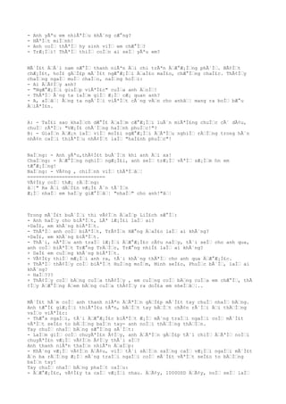 - Anh yÃªu em nhiÃªÌ€u khÃ´ng cÆ°ng?
- HÃªÌ€t miÌ€nh!
- Anh coÌ€ thÃªÌ€ hy sinh viÌ€ em chÆ°Ì€?
- TrÆ¡Ì€i! ThÃªÌ€ thiÌ€ coÌ€n ai seÌ€ yÃªu em?
MÃ´Ì£t Ä€Ã´i nam nÆ°Ì€ thanh niÃªn Ä€i chi trÃªn Ä€Æ°Æ¡Ì€ng phÃ´Ì€. BÃ¢Ì€t
chÆ¡Ì£t, hoÌ£ gÄ€Ì£p mÃ´Ì£t ngÆ°Æ¡Ì€i Ä€aÌ£o maÌ£o, chÆ°Ì€ng chaÌ£c. ThÃ¢Ì€y
chaÌ€ng ngaÌ€ muÌ€ chaÌ€o, naÌ€ng hoÌ€i:
- Ai Ä€Ã¢Ì€y anh?
- "NgÆ°Æ¡Ì€i giuÌ€p viÃªÌ£c" cuÌ€a anh Ä€oÌ€!
- ThÃªÌ€ Ã´ng ta laÌ€m giÌ€ Æ¡Ì€ cÆ¡ quan anh?
- A, aÌ€â€¦ Ã€ng ta ngÃ´Ì€i viÃªÌ€t cÃ´ng vÄ€n cho anhâ€¦ mang ra boÌ€ bÆ°u
Ä€iÃªÌ£n.
A: - TaÌ£i sao khaÌ€ch dÆ°Ì£ Ä€aÌ€m cÆ°Æ¡Ì€i luÃ´n miÃªÌ£ng chuÌ€c cÃ´ dÃ¢u,
chuÌ€ rÃªÌ€: "VÆ¡Ì£ chÃ´Ì€ng haÌ€nh phuÌ€c!"?
B: - GiaÌ€n Ä€Æ¡n laÌ€ viÌ€ moÌ£i ngÆ°Æ¡Ì€i Ä€ÃªÌ€u nghiÌ€ rÄ€Ì€ng trong hÃ´n
nhÃ¢n caÌ€i thiÃªÌ€u nhÃ¢Ì€t laÌ€ "haÌ£nh phuÌ€c"!
NaÌ€ng: - Anh yÃªu,thÃ¢Ì£t buÃ´Ì€n khi anh Ä€i xa!
ChaÌ€ng: - Ä€Æ°Ì€ng nghiÌ€ ngÆ¡Ì£i, anh seÌ€ trÆ¡Ì€ vÃªÌ€ sÆ¡Ì€m hn em
tÆ°Æ¡Ì€ng!
NaÌ€ng: - VÃ¢ng , chiÌ€nh viÌ€ thÃªÌ€â€¦
===========================
VÃ¢Ì£y coÌ€ thÆ¡ rÄ€Ì€ng:
â€¦" Ra Ä€i dÄ€Ì£n vÆ¡Ì£ Ã´n tÃ´Ì€n
Æ¡Ì€ nhaÌ€ em haÌ€y giÆ°Ì€â€¦ "nhaÌ€" cho anh!"â€¦
Trong mÃ´Ì£t buÃ´Ì€i thi vÃ¢Ì€n Ä€aÌ€p LiÌ£ch sÆ°Ì€:
- Anh haÌ€y cho biÃªÌ€t, LÃª lÆ¡Ì£i laÌ€ ai?
+DaÌ£, em khÃ´ng biÃªÌ€t.
- ThÃªÌ€ anh coÌ€ biÃªÌ€t, TrÃ¢Ì€n HÆ°ng Ä€aÌ£o laÌ€ ai khÃ´ng?
+DaÌ£, em khÃ´ng biÃªÌ€t.
- ThÃ´i, nÃªÌ€u anh traÌ€ lÆ¡Ì€i Ä€Æ°Æ¡Ì£c cÃ¢u naÌ€y, tÃ´i seÌ€ cho anh qua,
anh coÌ€ biÃªÌ€t TrÆ°ng TrÄ€Ì€c, TrÆ°ng nhiÌ£ laÌ€ ai khÃ´ng?
+ DaÌ£ em cuÌ€ng khÃ´ng biÃªÌ€t.
- VÃ¢Ì£y thiÌ€ mÆ¡Ì€i anh ra, tÃ´i khÃ´ng thÃªÌ€ cho anh qua Ä€Æ°Æ¡Ì£c.
+ ThÃªÌ€ thÃ¢Ì€y coÌ€ biÃªÌ€t HuÌ€ng moÌ€m, Minh seÌ£o, PhuÌ€c bÃ´Ì€, laÌ€ ai
khÃ´ng?
- HaÌ€???
+ ThÃ¢Ì€y coÌ€ bÄ€ng cuÌ€a thÃ¢Ì€y , em cuÌ€ng coÌ€ bÄ€ng cuÌ€a em chÆ°Ì€, thÃ
¢Ì€y Ä€Æ°Ì€ng Ä€em bÄ€ng cuÌ€a thÃ¢Ì€y ra doÌ£a em nheÌ€â€¦..
MÃ´Ì£t hÃ´m coÌ€ anh thanh niÃªn Ä€ÃªÌ€n gÄ€Ì£p mÃ´Ì£t tay chuÌ€ nhaÌ€ bÄ€ng.
Anh tÆ°Ì£ giÆ¡Ì€i thiÃªÌ£u tÃªn, bÄ€Ì€t tay bÄ€Ì€t chÃ¢n rÃ´Ì€i Ä€i thÄ€Ì€ng
vaÌ€o viÃªÌ£c:
- ThÆ°a ngaÌ€i, tÃ´i Ä€Æ°Æ¡Ì£c biÃªÌ€t Æ¡Ì€ mÃ´ng traÌ€i ngaÌ€i coÌ€ mÃ´Ì£t
vÃªÌ€t seÌ£o to bÄ€Ì€ng baÌ€n tay- anh noÌ€i thÄ€Ì€ng thÄ€Ì€n.
Tay chuÌ€ nhaÌ€ bÄ€ng sÆ°Ì€ng sÃ´Ì€t:
- LaÌ€m giÌ€ coÌ€ chuyÃªÌ£n Ã¢Ì€y, anh Ä€ÃªÌ€n gÄ€Ì£p tÃ´i chiÌ€ Ä€ÃªÌ€ noÌ€i
chuyÃªÌ£n vÆ¡Ì€ vÃ¢Ì€n Ã¢Ì€y thÃ´i aÌ€?
Anh thanh niÃªn thaÌ€n nhiÃªn Ä€aÌ€p:
- KhÃ´ng vÆ¡Ì€ vÃ¢Ì€n Ä€Ã¢u, viÌ€ tÃ´i sÄ€Ì€n saÌ€ng caÌ€ vÆ¡Ì€i ngaÌ€i mÃ´Ì£t
Ä€n ba rÄ€Ì€ng Æ¡Ì€ mÃ´ng traÌ€i ngaÌ€i coÌ€ mÃ´Ì£t vÃªÌ€t seÌ£o to bÄ€Ì€ng
baÌ€n tay!
Tay chuÌ€ nhaÌ€ bÄ€ng phaÌ€t caÌ€u:
- Ä€Æ°Æ¡Ì£c, vÃ¢Ì£y ta caÌ€ vÆ¡Ì€i nhau. Ä€Ã¢y, 1000USD Ä€Ã¢y, noÌ€ seÌ€ laÌ€
 