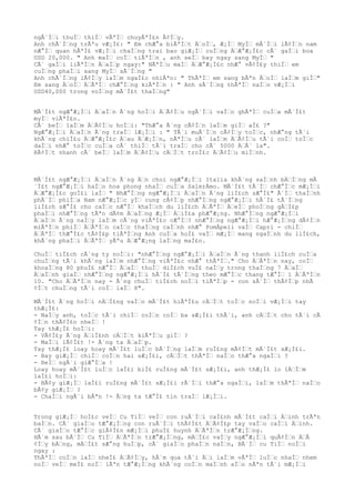 ngÃ´Ì€i thuÌ€ thiÌ€ vÃªÌ€ chuyÃªÌ£n Ã¢Ì€y.
Anh chÃ´Ì€ng trÃªu vÆ¡Ì£: " Em chÆ°a biÃªÌ€t Ä€oÌ€, Æ¡Ì€ MyÌ€ mÃ´Ì€i lÃ¢Ì€n nam
nÆ°Ì€ quan hÃªÌ£ vÆ¡Ì€i chaÌ€ng trai bao giÆ¡Ì€ cuÌ€ng Ä€Æ°Æ¡Ì£c cÃ´ gaÌ€i boa
USD 20,000. " Anh maÌ€ coÌ€ tiÃªÌ€n , anh seÌ€ bay ngay sang MyÌ€ "
CÃ´ gaÌ€i liÃªÌ€n Ä€aÌ€p ngay:" NÃªÌ€u maÌ€ Ä€Æ°Æ¡Ì£c nhÆ° vÃ¢Ì£y thiÌ€ em
cuÌ€ng phaÌ€i sang MyÌ€ sÃ´Ì€ng "
Anh chÃ´Ì€ng lÃ¢Ì€y laÌ€m ngaÌ£c nhiÃªn: " ThÃªÌ€ em sang bÃªn Ä€oÌ€ laÌ€m giÌ€"
Em sang Ä€oÌ€ Ä€ÃªÌ€ chÆ°Ì€ng kiÃªÌ€n : " Anh sÃ´Ì€ng thÃªÌ€ naÌ€o vÆ¡Ì€i
USD40,000 trong voÌ€ng mÃ´Ì£t thaÌ€ng"
MÃ´Ì£t ngÆ°Æ¡Ì€i Ä€aÌ€n Ã´ng hoÌ€i Ä€Ã¢Ì€u ngÃ´Ì€i vaÌ€o ghÃªÌ€ cuÌ€a mÃ´Ì£t
myÌ€ viÃªÌ£n.
CÃ´ beÌ€ laÌ€m Ä€Ã¢Ì€u hoÌ€i: "ThÆ°a Ã´ng cÃ¢Ì€n laÌ€m giÌ€ aÌ£ ?"
NgÆ°Æ¡Ì€i Ä€aÌ€n Ã´ng traÌ€ lÆ¡Ì€i : " TÃ´i muÃ´Ì€n cÃ¢Ì€y toÌ€c, nhÆ°ng tÃ´i
khÃ´ng chiÌ£u Ä€Æ°Æ¡Ì£c Ä€au Ä€Æ¡Ì€n, nÃªÌ€u cÃ´ laÌ€m Ä€Ã¢Ì€u tÃ´i coÌ€ toÌ€c
daÌ€i nhÆ° toÌ€c cuÌ€a cÃ´ thiÌ€ tÃ´i traÌ€ cho cÃ´ 5000 Ä€Ã´ la".
RÃ¢Ì€t nhanh cÃ´ beÌ€ laÌ€m Ä€Ã¢Ì€u cÄ€Ì€t troÌ£c Ä€Ã¢Ì€u miÌ€nh.
MÃ´Ì£t ngÆ°Æ¡Ì€i Ä€aÌ€n Ã´ng Ä€n choi ngÆ°Æ¡Ì€i Italia khÃ´ng saÌ€nh bÄ€Ì€ng mÃ
´Ì£t ngÆ°Æ¡Ì€i haÌ€o hoa phong nhaÌ€ cuÌ€a SalerÂmo. MÃ´Ì£t tÃ´Ì€ chÆ°Ì€c mÆ¡Ì€i
Ä€Æ°Æ¡Ì£c goÌ£i laÌ€ " NhÆ°Ì€ng ngÆ°Æ¡Ì€i Ä€aÌ€n Ã´ng liÌ£ch sÆ°Ì£" Ã´Ì€ thaÌ€nh
phÃ´Ì€ phiÌ€a Nam nÆ°Æ¡Ì€c yÌ€ cung cÃ¢Ì€p nhÆ°Ì€ng ngÆ°Æ¡Ì€i hÃ´Ì£ tÃ´Ì€ng
liÌ£ch sÆ°Ì£ cho caÌ€c nÆ°Ì€ khaÌ€ch du liÌ£ch Ä€ÃªÌ€ Ä€eÌ€ phoÌ€ng gÄ€Ì£p
phaÌ€i nhÆ°Ì€ng tÃªn dÃ¢m Ä€aÌ€ng Æ¡Ì€ Ä€iÌ£a phÆ°Æ¡ng. NhÆ°Ì€ng ngÆ°Æ¡Ì€i
Ä€aÌ€n Ã´ng naÌ€y laÌ€m cÃ´ng viÃªÌ£c cÆ°Ì€? nhÆ°Ì€ng ngÆ°Æ¡Ì€i hÆ°Æ¡Ì€ng dÃ¢Ì€n
miÃªÌ€n phiÌ€ Ä€ÃªÌ€n caÌ€c thaÌ€ng caÌ€nh nhÆ° PomÂpeii vaÌ€ Capri - chiÌ€
Ä€ÃªÌ€ thÆ°Ì£c tÃ¢Ì£p tiÃªÌ€ng Anh cuÌ€a hoÌ£ vaÌ€ mÆ¡Ì€ mang ngaÌ€nh du liÌ£ch,
khÃ´ng phaÌ€i Ä€ÃªÌ€ yÃªu Ä€Æ°Æ¡ng laÌ€ng maÌ£n.
ChuÌ€ tiÌ£ch cÃ´ng ty noÌ€i: "nhÆ°Ì€ng ngÆ°Æ¡Ì€i Ä€aÌ€n Ã´ng thanh liÌ£ch cuÌ€a
chuÌ€ng tÃ´i khÃ´ng laÌ€m nhÆ°Ì€ng viÃªÌ£c nhÆ° thÃªÌ€." Cho Ä€ÃªÌ€n nay, coÌ€
khoaÌ€ng 80 phuÌ£ nÆ°Ì€ Ä€aÌ€ thuÌ€ diÌ£ch vuÌ£ naÌ€y trong thaÌ€ng 7 Ä€aÌ€
Ä€aÌ€nh giaÌ€ nhÆ°Ì€ng ngÆ°Æ¡Ì€i hÃ´Ì£ tÃ´Ì€ng theo mÆ°Ì€c thang tÆ°Ì€ 1 Ä€ÃªÌ€n
10. "Cho Ä€ÃªÌ€n nay - Ã´ng chuÌ€ tiÌ£ch noÌ€i tiÃªÌ€p - con sÃ´Ì€ thÃ¢Ì€p nhÃ
¢Ì€t chuÌ€ng tÃ´i coÌ€ laÌ€ 8".
MÃ´Ì£t Ã´ng hoÌ€i nÄ€Ì£ng vaÌ€o mÃ´Ì£t hiÃªÌ£u cÄ€Ì€t toÌ€c noÌ€i vÆ¡Ì€i tay
thÆ¡Ì£:
- NaÌ€y anh, toÌ€c tÃ´i chiÌ€ coÌ€n coÌ€ ba sÆ¡Ì£i thÃ´i, anh cÄ€Ì€t cho tÃ´i cÃ
¢Ì€n thÃ¢Ì£n nheÌ€ !
Tay thÆ¡Ì£ hoÌ€i:
- VÃ¢Ì£y Ã´ng Ä€iÌ£nh cÄ€Ì€t kiÃªÌ€u giÌ€ ?
- MaÌ€i lÃ¢Ì£t !- Ã´ng ta Ä€aÌ€p.
Tay thÆ¡Ì£ loay hoay mÃ´Ì£t luÌ€c bÃ´Ì€ng laÌ€m ruÌ£ng mÃ¢Ì€t mÃ´Ì£t sÆ¡Ì£i.
- Bay giÆ¡Ì€ chiÌ€ coÌ€n hai sÆ¡Ì£i, cÄ€Ì€t thÃªÌ€ naÌ€o thÆ°a ngaÌ€i ?
- ReÌ€ ngÃ´i giÆ°Ì€a !
Loay hoay mÃ´Ì£t luÌ€c laÌ£i biÌ£ ruÌ£ng mÃ´Ì£t sÆ¡Ì£i, anh thÆ¡Ì£ lo lÄ€Ì€m
laÌ£i hoÌ€i:
- BÃ¢y giÆ¡Ì€ laÌ£i ruÌ£ng mÃ´Ì£t sÆ¡Ì£i rÃ´Ì€i thÆ°a ngaÌ€i, laÌ€m thÃªÌ€ naÌ€o
bÃ¢y giÆ¡Ì€ ?
- ChaÌ€i ngÃ´i bÃªn !- Ã€ng ta tÆ°Ì£ tin traÌ€ lÆ¡Ì€i.
Trong giÆ¡Ì€ hoÌ£c veÌ€ Cu TiÌ€ veÌ€ con ruÃ´Ì€i caÌ£nh mÃ´Ì£t caÌ€i Ä€inh trÃªn
baÌ€n. CÃ´ giaÌ€o tÆ°Æ¡Ì€ng con ruÃ´Ì€i thÃ¢Ì£t Ä€Ã¢Ì£p tay vaÌ€o caÌ€i Ä€inh.
CÃ´ giaÌ€o tÆ°Ì€c giÃ¢Ì£n mÆ¡Ì€i phuÌ£ huynh Ä€ÃªÌ€n trÆ°Æ¡Ì€ng.
HÃ´m sau bÃ´Ì€ Cu TiÌ€ Ä€ÃªÌ€n trÆ°Æ¡Ì€ng, mÄ€Ì£c vaÌ€y ngÆ°Æ¡Ì€i quÃ¢Ì€n Ä€Ã
¢Ì€y bÄ€ng, mÄ€Ì£t sÆ°ng huÌ€p, cÃ´ giaÌ€o phaÌ€n naÌ€n, BÃ´Ì€ cu TiÌ€ noÌ€i
ngay :
ThÃªÌ€ coÌ€n laÌ€ nheÌ£ Ä€Ã¢Ì€y, hÃ´m qua tÃ´i Ä€i laÌ€m vÃªÌ€ luÌ€c nhaÌ€ nhem
noÌ€ veÌ€ meÌ£ noÌ€ lÃªn tÆ°Æ¡Ì€ng khÃ´ng coÌ€n maÌ€nh aÌ€o nÃªn tÃ´i mÆ¡Ì€i
 