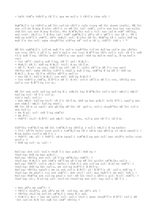 - DaÌ£ thÆ°a thÃ¢ÌŠy tÃ´ÌŠi qua em xuÌŠc 3 tÃ¢ÌŠn than aÌ£ !
NgÆ°Æ¡ÌŠi ta thÃ¢ÌŠy mÃ´Ì£t caÌŠnh rÃ¢ÌŠt laÌ£ trong mÃ´Ì£t doanh traÌ£i. MÃ´Ì£t
anh liÌŠnh ÄŠang ÄŠoÌ£c rÃ¢ÌŠt to mÃ´Ì£t laÌŠ thÆ°, coÌŠn anh kia hai tay biÌ£t
chÄŠÌ£t tai anh ÄŠang ÄŠoÌ£c. Khi ÄŠÆ°Æ¡Ì£c hoÌŠi viÌŠ sao laÌŠm nhÆ° vÃ¢Ì£y,
anh traÌŠ lÆ¡ÌŠi: " ÄŠÃ¢y laÌŠ thÆ° ngÆ°Æ¡ÌŠi yÃªu tÃ´i gÆ°ÌŠi cho tÃ´i. TÃ´i
khÃ´ng biÃªÌŠt chÆ°ÌŠ nÃªn nhÆ¡ÌŠ noÌŠ ÄŠoÌ£c hÃ´Ì£. NhÆ°ng tÃ´i laÌ£i khÃ´ng
muÃ´ÌŠn cho noÌŠ nghe chuyÃªÌ£n riÃªng tÆ° cuÌŠa tÃ´i, thÃªÌŠ thÃ´i ! "
MÃ´Ì£t ngÆ°Æ¡ÌŠi liÌŠnh muÃ´ÌŠn reÌŠn luyÃªÌ£n tiÌŠnh duÌŠng caÌŠm cho cÃ¢Ì£u
con trai lÃªn 3 uÃ´ÌŠi, beÌŠn baÌŠo con trai ÄŠÆ°ÌŠng lÃªn noÌŠc tuÌŠ rÃ´ÌŠi nhÃ
¢ÌŠy xuÃ´ÌŠng. CÃ¢Ì£u beÌŠ thÃ¢ÌŠy cao quaÌŠ khÃ´ng daÌŠm nhaÌŠy, Ã´ng baÌŠo
con:
- Con cÆ°ÌŠ nhaÌŠy xuÃ´ÌŠng, bÃ´ÌŠ seÌŠ ÄŠÆ¡ÌŠ.
- NhÆ¡ÌŠ bÃ´ÌŠ khÃ´ng ÄŠÆ¡ÌŠ thiÌŠ ÄŠau lÄŠÌŠm.
- BÃ´ÌŠ ÄŠeÌŠ ra con, chÄŠÌŠng leÌŠ bÃ´ÌŠ laÌ£i lÆ°ÌŠa dÃ´ÌŠi con sao?
CÃ¢Ì£u beÌŠ nghe vÃ¢Ì£y liÃªÌŠn nhaÌŠy xuÃ´ÌŠng, nhÆ°ng Ã´ng bÃ´ÌŠ khÃ´ng
ÄŠÆ¡ÌŠ, ÄŠau lÄŠÌŠm cÃ¢Ì£u mÃªÌŠu maÌŠo:
- Sao bÃ´ÌŠ baÌŠo ÄŠÆ¡ÌŠ con maÌŠ khÃ´ng ÄŠÆ¡ÌŠ?
- Con thÃ¢ÌŠy chÆ°a, ÄŠÃªÌŠn bÃ´ÌŠ ÄŠeÌŠ coÌŠn lÆ°ÌŠa dÃ´ÌŠi con, vÃ¢Ì£y sau
naÌŠy con ÄŠÆ°ÌŠng tin ai.
MÃ´Ì£t anh noÌ£ saÌŠng saÌŠng ÄŠi chÆ¡Ì£ hay ÄŠÆ°Æ¡Ì£c caÌŠc baÌŠ mÆ¡ÌŠi mÆ¡ÌŠ
haÌŠng viÌŠ tÃ´ÌŠt viÌŠa.
CaÌŠc baÌŠ noÌŠi:
- Anh mÆ¡ÌŠ haÌŠng thiÌŠ tÃ´ÌŠt lÄŠÌŠm, khÃ´ng bao giÆ¡ÌŠ biÌ£ ÃªÌŠ, ngaÌŠy mai
anh nhÆ¡ÌŠ mÆ¡ÌŠ haÌŠng nheÌŠ.
MÃ´Ì£t hÃ´m ra ngoÌŠ anh gÄŠÌ£p mÃ´Ì£t cÃ´ gaÌŠi, noÌŠi chuyÃªÌ£n mÃ´Ì£t luÌŠc
anh hoÌŠi:
- Em ÄŠaÌŠ coÌŠ chÃ´ÌŠng chÆ°a?
- Em ÃªÌŠ.
- ThÃªÌŠ thiÌŠ ÄŠÃªÌŠ anh mÆ¡ÌŠ haÌŠng cho, viÌŠa anh tÃ´ÌŠt lÄŠÌŠm.
HiÃªÌ£u trÆ°Æ¡ÌŠng mÃ´Ì£t trÆ°Æ¡ÌŠng cÃ¢ÌŠp 3 noÌŠi vÆ¡ÌŠi Ã´ng baÌ£n:
- TiÌŠ lÃªÌ£ hoÌ£c sinh gioÌŠi trÆ°Æ¡ÌŠng tÃ´i nÄŠm nay gÃ¢ÌŠp 10 nÄŠm ngoaÌŠi !
ÃŠng baÌ£n troÌŠn mÄŠÌŠt :
- ThÃªÌŠ cÆ¡ aÌŠ ? ThÃªÌŠ nÄŠm ngoaÌŠi trÆ°Æ¡ÌŠng anh coÌŠ bao nhiÃªu hoÌ£c sinh
gioÌŠi ?
- KhÃ´ng coÌŠ ai caÌŠ !
NaÌŠng: Anh coÌŠ huÌŠt thuÃ´ÌŠc bao giÆ¡ÌŠ khÃ´ng ?
ChaÌŠng: KhÃ´ng bao giÆ¡ÌŠ.
NaÌŠng: VÃ¢Ì£y anh coÌŠ uÃ´ÌŠng rÆ°Æ¡Ì£u chÆ°ÌŠ ?
ChaÌŠng: ÄŠÆ¡ÌŠi anh chÆ°a tÆ°ÌŠng uÃ´ÌŠng mÃ´Ì£t gioÌ£t rÆ°Æ¡Ì£u naÌŠo .
NaÌŠng: ThÃªÌŠ coÌŠn cÆ¡ÌŠ baÌ£c ? ChÄŠÌŠc anh cuÌŠng coÌŠ ÄŠaÌŠnh chÆ°ÌŠ ?
ChaÌŠng: KhÃ´ng khi naÌŠo, em cuÌŠng biÃªÌŠt ÄŠÃ¢ÌŠy.
NaÌŠng: VÃ¢Ì£y ngoaÌŠi em ra anh coÌŠn ÄŠÃªÌŠ yÌŠ ÄŠÃªÌŠn cÃ´ naÌŠo khÃ´ng ?
ChaÌŠng: Em phaÌŠi tin anh chÆ°ÌŠ. Anh chiÌŠ coÌŠ duy nhÃ¢ÌŠt em maÌŠ thÃ´i !
NaÌŠng: NhÆ°ng anh cuÌŠng phaÌŠi coÌŠ mÃ´Ì£t thoÌŠi xÃ¢ÌŠu giÌŠ ÄŠoÌŠ chÆ°ÌŠ ?
ChaÌŠng: aÌŠ, ÄŠuÌŠng laÌŠ thiÌŠnh thoaÌŠng anh coÌŠ hay noÌŠi dÃ´ÌŠi .
- Anh yÃªu em chÆ°ÌŠ ?
- TÃ¢ÌŠt nhiÃªn, anh yÃªu em vÃ´ cuÌŠng, em yÃªu aÌ£ !
- VÃ¢Ì£y chuÌŠng miÌŠnh cÆ°Æ¡ÌŠi nhau ÄŠi anh.
- TrÆ¡ÌŠi Æ¡i ! Sao em laÌ£i coÌŠ caÌŠi thoÌŠi quen chuyÃªÌŠn ÄŠÃªÌŠ taÌŠi mÃ
´Ì£t caÌŠch ÄŠÃ´Ì£t ngÃ´Ì£t nhÆ° vÃ¢Ì£y ?
 