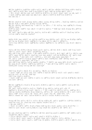 MÃ´Ì£t huÃ¢ÌŠn luyÃªÌ£n viÃªn noÌŠi vÆ¡ÌŠi mÃ´Ì£t vÃ¢Ì£n ÄŠÃ´Ì£ng viÃªn nhaÌŠy
duÌŠ vÆ°ÌŠa biÌ£ rÆ¡i xuÃ´ÌŠng ÄŠÃ¢ÌŠt maÌŠ khÃ´ng kiÌ£p mÆ¡ÌŠ duÌŠ:
- TÃ´i ÄŠaÌŠ dÄŠÌ£n anh laÌŠ ÄŠÃªÌŠm ÄŠÃªÌŠn 10 thiÌŠ thaÌŠ duÌŠ ra cÆ¡ maÌŠ ?
- DaÌ£ nhÆ°ng emâŠ¦emâŠ¦em mÆ¡ÌŠiâŠ¦ mÆ¡ÌŠi ÄŠÃªÌŠm ÄŠÃªÌŠâŠ¦ÄŠÃªÌŠn
bâŠ¦bâŠ¦ba !
MÃ´Ì£t nhoÌŠm treÌŠ ÄŠang daÌ£o chÆ¡i trong cÃ´ng viÃªn . ChuÌŠng thÃ¢ÌŠy caÌŠnh
mÃ´Ì£t ÄŠÃ´i nam nÆ°ÌŠ ÄŠang tiÌŠnh tÆ°Ì£.
MÃ´Ì£t cÃ¢Ì£u beÌŠkhoaÌŠng 7 tuÃ´ÌŠi la lÃªn : " ÃŠ kiÌŠa, hai ngÆ°Æ¡ÌŠi ÄŠang
vÃ¢Ì£t nhau "
ÄŠÆ°ÌŠa beÌŠ thÆ°ÌŠ hai cÆ¡ÌŠ 9 tuÃ´ÌŠi baÌŠo: " KhÃ´ng! HoÌ£ ÄŠang Ã¢u yÃªÌŠm
nhau ÄŠoÌŠ"
CÃ´ beÌŠ lÆ¡ÌŠn hÆ¡n mÃ´Ì£t chuÌŠt, biÌŠm mÃ´i nhÃ¢Ì£n xeÌŠt:" ChuÌŠng laÌŠm
tiÌŠnh chÆ°a thaÌŠnh thaÌ£o"
BaÌ£n ÄŠÄŠ bao giÆ¡ÌŠ so saÌŠnh giÆ°ÌŠa hoa hÃ¢Ì£u vaÌŠ lÃ´ÌŠp xe ÄŠaÌ£p chÆ°a.
LÃ´ÌŠp xe ÄŠaÌ£p thiÌŠ ngÆ°Æ¡ÌŠi ta bÆ¡m rÃ´ÌŠi mÆ¡ÌŠi cÆ°Æ¡ÌŠi.
CoÌŠn hoa hÃ¢Ì£u thiÌŠ ngÆ°Æ¡Ì£c laÌ£i: NgÆ°Æ¡ÌŠi ta cÆ°Æ¡ÌŠi sau ÄŠoÌŠ mÆ¡ÌŠi
bÆ¡m.
VaÌŠo mÃ´Ì£t ÄŠÃªm trÄŠng thanh gioÌŠ maÌŠt, mÃ´Ì£t ÄŠÃ´i vÆ¡Ì£ chÃ´ÌŠng treÌŠ
ngÃ´ÌŠi thuÌŠ thiÌŠ vÃªÌŠ chuyÃªÌ£n Ã¢ÌŠy.
Anh chÃ´ÌŠng trÃªu vÆ¡Ì£: " Em chÆ°a biÃªÌŠt ÄŠoÌŠ, Æ¡ÌŠ MyÌŠ mÃ´ÌŠi lÃ¢ÌŠn nam
nÆ°ÌŠ quan hÃªÌ£ vÆ¡ÌŠi chaÌŠng trai bao giÆ¡ÌŠ cuÌŠng ÄŠÆ°Æ¡Ì£c cÃ´ gaÌŠi boa
USD 20,000. " Anh maÌŠ coÌŠ tiÃªÌŠn , anh seÌŠ bay ngay sang MyÌŠ "
CÃ´ gaÌŠi liÃªÌŠn ÄŠaÌŠp ngay:" NÃªÌŠu maÌŠ ÄŠÆ°Æ¡Ì£c nhÆ° vÃ¢Ì£y thiÌŠ em
cuÌŠng phaÌŠi sang MyÌŠ sÃ´ÌŠng "
Anh chÃ´ÌŠng lÃ¢ÌŠy laÌŠm ngaÌ£c nhiÃªn: " ThÃªÌŠ em sang bÃªn ÄŠoÌŠ laÌŠm giÌŠ"
Em sang ÄŠoÌŠ ÄŠÃªÌŠ chÆ°ÌŠng kiÃªÌŠn : " Anh sÃ´ÌŠng thÃªÌŠ naÌŠo vÆ¡ÌŠi
USD40,000 trong voÌŠng mÃ´Ì£t thaÌŠng"
ChÃ´ÌŠng ÄŠeÌŠo vÆ¡Ì£ ÄŠi xe maÌŠy. VÆ¡Ì£ ca thaÌŠn:
- GiaÌŠ nhÆ° xe cuÌŠa anh coÌŠ thÃªm 2 baÌŠnh nÆ°ÌŠa thiÌŠ coÌŠ phaÌŠi nhaÌŠ
miÌŠnh coÌŠ Ã´-âŠŠtÃ´ khÃ´ng?
ChÃ´ÌŠng thaÌŠn nhiÃªn:
- GiaÌŠ nhÆ° em coÌŠ thÃªm 2 caÌŠi ti nÆ°ÌŠa thiÌŠ nhaÌŠ miÌŠnh ÄŠÆ°Æ¡Ì£c hÄŠÌŠn
con boÌŠ sÆ°ÌŠa.
MÃ´Ì£t ngÆ°Æ¡ÌŠi ÄŠaÌŠn Ã´ng hoÌŠi ÄŠÃ¢ÌŠu ngÃ´ÌŠi vaÌŠo ghÃªÌŠ cuÌŠa mÃ´Ì£t
myÌŠ viÃªÌ£n.
CÃ´ beÌŠ laÌŠm ÄŠÃ¢ÌŠu hoÌŠi: "ThÆ°a Ã´ng cÃ¢ÌŠn laÌŠm giÌŠ aÌ£ ?"
NgÆ°Æ¡ÌŠi ÄŠaÌŠn Ã´ng traÌŠ lÆ¡ÌŠi : " TÃ´i muÃ´ÌŠn cÃ¢ÌŠy toÌŠc, nhÆ°ng tÃ´i
khÃ´ng chiÌ£u ÄŠÆ°Æ¡Ì£c ÄŠau ÄŠÆ¡ÌŠn, nÃªÌŠu cÃ´ laÌŠm ÄŠÃ¢ÌŠu tÃ´i coÌŠ toÌŠc
daÌŠi nhÆ° toÌŠc cuÌŠa cÃ´ thiÌŠ tÃ´i traÌŠ cho cÃ´ 5000 ÄŠÃ´ la".
RÃ¢ÌŠt nhanh cÃ´ beÌŠ laÌŠm ÄŠÃ¢ÌŠu cÄŠÌŠt troÌ£c ÄŠÃ¢ÌŠu miÌŠnh.
Trong mÃ´Ì£t goÌŠc tÃ´ÌŠi cuÌŠa cÃ´ng viÃªn,cÃ´ gaÌŠi quyÃªÌŠt liÃªÌ£t ÄŠÃ¢ÌŠy
chaÌŠng trai ra .ChaÌŠng trai ngaÌ£c nhiÃªn hoÌŠi :
- Em sao thÃªÌŠ ?
- ThiÌŠ âŠ¦tÆ°ÌŠ tÆ°ÌŠ ÄŠaÌŠ,"cÆ¡m khÃ´ng ÄŠn thiÌŠ gaÌ£o coÌŠn ÄŠoÌŠ"âŠ¦ -
ChÄŠÌŠc giÌŠ ÄŠaÌŠ coÌŠn,thÆ¡ÌŠi nay chuÃ´Ì£t nhiÃªÌŠu vÃ´ kÃªÌŠ âŠ¦
Ba anh chaÌŠng ngÃ´ÌŠi trÆ°Æ¡ÌŠc mÃ´Ì£t phoÌŠng giaÌŠi phÃ¢ÌŠu tÆ° nhÃ¢n noÌŠi
chuyÃªÌ£n vÆ¡ÌŠi nhau:
- CuÌŠa cÃ¢Ì£u thÃªÌŠ naÌŠo maÌŠ phaÌŠi ÄŠÃªÌŠn ÄŠÃ¢y ?
- CuÌŠa tÆ¡ÌŠ nhoÌŠ quaÌŠ, ÄŠiÌ£nh thay caÌŠi khaÌŠc. CoÌŠn cÃ¢Ì£u ?
- CuÌŠa tÆ¡ÌŠ daÌŠi quaÌŠ, nhÆ°ÌŠng 30 phÃ¢n. ÄŠÃªÌŠn phaÌŠi cÄŠÌŠt bÆ¡ÌŠt ÄŠi
 