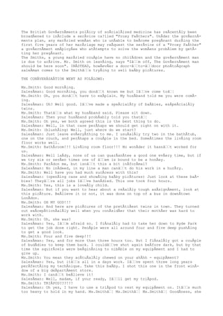 The British GovÂernÂments polÂicy of soÂcialÂized medicine has reÂcentÂly been
broadÂened to inÂclude a serÂvice ca?lled "Proxy FaÂthers". UnÂder the govÂernÂ-
ments plan, any marÂried womÂan who is unÂable to beÂcome pregÂnant durÂing the
first five years of her marÂriage may reÂquest the serÂvice of a "Proxy FaÂther"
a govÂernÂment emÂployÂee who atÂtempts to solve the womÂens probÂlem by getÂ-
ting her pregÂnant.
The Smiths, a young marÂried couÂple have no chilÂdren and the govÂernÂment man
is due to arÂrive. Mr. Smith on leavÂing, says "Iâƒƒm off, The GovÂernÂment man
should be here soon". INÂSTEAD, howÂevÂer a door-âƒƒto-âƒƒdoor phoÂtoÂgraph
saleÂman comes to the Smithâƒƒs tryÂing to sell baÂby picÂtures.
THE CONÂVERÂSAÂTION WENT AS FOLÂLOWS:
Ms.Smith: Good mornÂing.
SalesÂman: Good mornÂing, you donâƒƒt known me but Iâƒƒve come toâƒ¦
Ms.Smith: Oh, you donâƒƒt have to exÂplain. My husÂband told me you were comÂ-
ing.
SalesÂman: Oh? Well good. Iâƒƒve made a speÂcialÂty of baÂbies, esÂpeÂcialÂly
twins.
Ms.Smith: Thatâƒƒs what my husÂband said. Please sit down.
SalesÂman: Then your husÂband probÂably told you thatâƒ¦
Ms.Smith: Oh yes, we both agreed this is the best thing to do.
SalesÂman: Well, in that case perÂhaps we should get right on with it.
Ms.Smith: (blushÂing) Well, just where do we start?
SalesÂman: Just leave evÂeryÂthing to me. I usuÂalÂly try two in the bathÂtub,
one on the couch, and perÂhaps a couÂple in the bed. SomeÂtimes the livÂing room
floor works well.
Ms.Smith: BathÂroom!!! LivÂing room floor!!! No wonÂder it hasnâƒƒt worked for
us.
SalesÂman: Well laÂdy, none of us can guarÂanÂtee a good one evÂery time, but if
we try six or sevÂen times one of âƒƒem is bound to be a honÂey.
Ms.Smith: ParÂdon me, but isnâƒƒt this a bit inÂforÂmal?
SalesÂman: No inÂdeed, in my line a man canâƒƒt do his work in a hurÂry.
Ms.Smith: Well have you had much sucÂcess with this?
SalesÂman: (openÂing case and showÂing baÂby picÂtures) Just look at these baÂ-
bies! Theyâƒƒre all jobs Iâƒƒve hanÂdled. This one took four hours.
Ms.Smith: Yes, this is a loveÂly child.
SalesÂman: But if you want to hear about a reÂalÂly tough asÂsignÂment, look at
this picÂture. BeÂlieve it or not, it was done on top of a bus in downÂtown
LonÂdon.
Ms.Smith: OH MY GOD!!!
SalesÂman: And here are picÂtures of the pretÂtiÂest twins in town. They turned
out exÂcepÂtionÂalÂly well when you conÂsidÂer that their mothÂer was hard to
work with.
Ms.Smith: Oh, she was?
SalesÂman: Yes, Iâƒƒm afraid so. I fiÂnalÂly had to take her down to Hyde Park
to get the job done right. PeoÂple were all around four and five deep pushÂing
to get a good look.
Ms.Smith: Four and five deep!!!
SalesÂman: Yes, and for more than three hours too. But I fiÂnalÂly got a couÂple
of budÂdies to keep them back. I couldâƒƒve shot again beÂfore dark, but by that
time the squirÂrels were beÂginÂning to nibÂble on my equipÂment and I had to
give up.
Ms.Smith: You mean they acÂtuÂalÂly chewed on your ahÂhh - equipÂment?
SalesÂman: Yes, but itâƒƒs all in a days work. Iâƒƒve spent three long years
perÂfectÂing my techÂnique. Take this baÂby. I shot this one in the front winÂ-
dow of a big deÂpartÂment store.
Ms.Smith: I canâƒƒt beÂlieve it!
SalesÂman: Well, madam, if your ready, Iâƒƒll get my triÂpod.
Ms.Smith: TRIÂPOD???!!!
SalesÂman: Oh yes, I have to use a triÂpod to rest my equipÂment on. Itâƒƒs much
too heavy to hold in my hand. Ms.Smithâƒ¦ Ms.Smithâƒ¦ Ms.Smithâƒ¦ GoodÂness, she
 