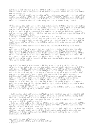 buÃ´Ìƒng daÌƒnh cho nam giÆ¡Ìƒi. BÃ¢Ìƒt chÆ¡Ì£t laÌƒo nhiÌƒn thÃ¢Ìƒy doÌƒng
chÆ°Ìƒ " MAN " laÌƒo lÃ¢Ìƒm bÃ¢Ìƒm -" BoÌ£n naÌƒy coÌƒ hoÌ£c maÌƒ viÃªÌƒt chÆ°Ìƒ
NAM cuÌƒng sai ".
Sau mÃ´Ì£t hÃ´Ìƒi chuÌƒt bÃ¢Ìƒu tÃ¢m sÆ°Ì£, laÌƒo quay ra, thÃ¢Ì£t biÌƒnh tiÌƒnh
nhiÌƒn sang phiÌƒa nÆ°Ìƒ vÆ¡Ìƒi doÌƒng chÆ°Ìƒ " WOMÂAN". LÃ¢Ìƒn naÌƒy thiÌƒ khÃ
´ng kiÌƒm nÃ´Ìƒi laÌƒo heÌƒt lÃªn " ÄƒaÌƒ viÃªÌƒt sai laÌ£i coÌƒn viÃªÌƒt daÌƒi.
NÆ°Ìƒ thiÌƒ viÃªÌƒt laÌƒ nÆ°Ìƒ cho xong laÌ£i coÌƒn viÃªÌƒt VÆ¡Ì£ NAM "
MÃ´Ì£t ÄƒÃªm, Pha biÌƒ mÃ¢Ì£t kÃªu hai thÆ¡Ì£ ÄƒaÌƒo ÄƒÃ¢Ìƒt ÄƒÃªÌƒn vaÌƒ baÌƒo:
- Theo gia phaÌƒ Ã´ng baÌƒ ÄƒÃªÌƒ laÌ£i, taÌ£i chÃ´Ìƒ naÌƒy dÆ°Æ¡Ìƒi ÄƒÃ´Ì£ sÃ¢u
20m coÌƒ chÃ´n mÃ´Ì£t huÌƒ vaÌƒng. TÃ´i sÆ°Ìƒc yÃªÌƒu khÃ´ng tÆ°Ì£ ÄƒaÌƒo
ÄƒÆ°Æ¡Ì£c, maÌƒ ÄƒaÌƒo trong nhiÃªÌƒu ngaÌƒy, sÆ¡Ì£ haÌƒng xoÌƒm nghi ngÆ¡Ìƒ,
khÃ´ng tiÃªÌ£n. ViÌƒ vÃ¢Ì£y, thÃ¢Ìƒy hai anh hiÃªÌƒn laÌƒnh, trung thÆ°Ì£c, tÃ´i
mÆ¡Ìƒi hai anh ÄƒaÌƒo duÌƒm.
- CÃ´ng xaÌƒ thÃªÌƒ naÌƒo ÄƒÃ¢y? - Hai anh thÆ¡Ì£ hoÌƒi.
- CoÌƒ hai caÌƒch tuyÌƒ choÌ£n. CaÌƒch thÆ°Ìƒ nhÃ¢Ìƒt, tÃ´i traÌƒ mÃ´Ìƒi anh mÃ
´Ì£t triÃªÌ£u coÌƒn huÌƒ vaÌƒng laÌƒ cuÌƒa tÃ´i. CaÌƒch thÆ°Ìƒ hai, tÃ´i khÃ´ng
traÌƒ cÃ´ng, nhÆ°ng nÃªÌƒu tiÌƒm thÃ¢Ìƒy vaÌƒng thiÌƒ chia cho hai anh mÃ´Ì£t
phÃ¢Ìƒn ba.
- ChuÌƒng tÃ´i theo caÌƒch thÆ°Ìƒ hai - hai anh thÆ¡Ì£ ÄƒÃ´Ìƒng thanh traÌƒ
lÆ¡Ìƒi.
VaÌƒ suÃ´Ìƒt ÄƒÃªm hÃ´m ÄƒoÌƒ, hai anh thÆ¡Ì£ hiÌƒ huÌ£c ÄƒaÌƒo ÄƒÃ¢Ìƒt, sÃ¢u
hÆ¡n 30 meÌƒt, nhÆ°ng vÃ¢Ìƒn chÄƒÌƒng thÃ¢Ìƒy vaÌƒng ÄƒÃ¢u, ÄƒaÌƒnh boÌƒ cuÃ
´Ì£c. KhÃ´ng biÃªÌƒt ÄƒÆ°Ìƒa naÌƒo ÄƒaÌƒ nÃ¢Ìƒng tay trÃªn ÄƒaÌƒo lÃ¢Ìƒy mÃ¢Ìƒt
rÃ´Ìƒi. Sau khi an uÌƒi Pha (viÌƒ Pha mÃ¢Ìƒt 2/3 huÌƒ trong khi hoÌ£ chiÌƒ mÃ
¢Ìƒt coÌƒ 1/3 huÌƒ), hai ngÆ°Æ¡Ìƒi mÃªÌ£t moÌƒi ra vÃªÌƒ.
ThÃªÌƒ laÌƒ tÆ°Ì£ nhiÃªn Pha coÌƒ mÃ´Ì£t giÃªÌƒng nÆ°Æ¡Ìƒc sÃ¢u maÌƒ chÄƒÌƒng tÃ
´Ìƒn cÄƒÌƒc baÌ£c naÌƒo.
Pha ÄƒÆ°Æ¡Ì£c mÆ¡Ìƒi ÄƒÃªÌƒn nhaÌƒ mÃ´Ì£t Ã´ng lÆ¡Ìƒn Äƒn cÃ´Ìƒ. ThÃ¢Ìƒy
rÆ°Æ¡Ì£u thiÌ£t baÌƒy la liÃªÌ£t, Pha goÌ£i thÄƒÌƒng nhoÌƒ hÃ¢Ìƒu baÌƒn ÄƒÃªÌƒn
vaÌƒ dÄƒÌ£n: "DaÌ£o naÌƒy chuÌƒ rÃ¢Ìƒt yÃªÌƒu, nÃªn khÃ´ng uÃ´Ìƒng ÄƒÆ°Æ¡Ì£c
nhiÃªÌƒu. LuÌƒc ?nÆ°Ìƒa, khi roÌƒt rÆ°Æ¡Ì£u, chaÌƒu nhÆ¡Ìƒ cho chuÌƒ ly nhoÌƒ,
roÌƒt caÌƒng iÌƒt caÌƒng tÃ´Ìƒt vaÌƒâƒ¦ nÃªÌƒu khÃ´ng ai ÄƒÃªÌƒ yÌƒ thiÌƒ boÌƒ
qua lÆ°Æ¡Ì£t cho chuÌƒ. ÄƒÃ¢y, chuÌƒ cho chaÌƒu ÄƒÃ´Ìƒng baÌ£c Äƒn quaÌƒ".
ThÄƒÌƒng nhoÌƒ hiÌƒ hÆ°Ìƒng cÃ¢Ìƒm ÄƒÃ´Ìƒng baÌ£c ra ngoaÌƒi, nhÆ°ng khi xem
kyÌƒ thiÌƒ hoaÌƒ ra laÌƒ tiÃªÌƒn giaÌƒ. NoÌƒ tÆ°Ìƒc lÄƒÌƒm, nhÆ°ng khÃ´ng
biÃªÌƒt laÌƒm giÌƒ. ChÆ¡Ì£t noÌƒ nhÆ¡Ìƒ lÆ¡Ìƒi ÄƒÃªÌƒ nghiÌ£ cuÌƒa Pha.
Trong bÆ°Ìƒa Äƒn, noÌƒ cÃ´Ìƒ tiÌƒnh laÌƒm ngÆ°Æ¡Ì£c laÌ£i ÄƒÃªÌƒ traÌƒ thuÌƒ.
NoÌƒ choÌ£n cho Pha cÃ´Ìƒc thÃ¢Ì£t lÆ¡Ìƒn, roÌƒt traÌƒn ÄƒÃ¢Ìƒy vaÌƒ chÆ°a vÆ¡i
ÄƒaÌƒ roÌƒt ngay lÃ¢Ì£p tÆ°Ìƒc.
ThÃªÌƒ laÌƒ, nhÆ¡Ìƒ mÃ´Ì£t meÌ£o nhoÌƒ maÌƒ lÃ¢Ìƒn ÄƒÃ¢Ìƒu tiÃªn trong ÄƒÆ¡Ìƒi,
Pha ÄƒÆ°Æ¡Ì£c uÃ´Ìƒng rÆ°Æ¡Ì£u thoaÌƒ thÃª.
- CoÌƒ chaÌƒng sinh viÃªn hoÌ£c trÆ°Æ¡Ìƒng TaÌƒi ChiÌƒnh sau mÃ´Ì£t thÆ¡Ìƒi giÂ-
an tiÌƒm hiÃªÌƒu cÃ´ gaÌƒi nhaÌƒ noÌ£ . MÃ´Ì£t hÃ´m anh ta ÄƒÃªÌƒn gÄƒÌ£p baÌƒ
meÌ£ vÆ¡Ì£ tÆ°Æ¡ng lai xin hoÌƒi cÆ°Æ¡Ìƒi cÃ´ gaÌƒi :
- ChaÌƒng sinh viÃªn : MeÌ£ cho chuÌƒng con tÃ´Ìƒ chÆ°Ìƒc lÃªÌƒ cÆ°Æ¡Ìƒi vaÌƒ
cho biÃªÌƒt ÄƒÃ´Ìƒ thaÌƒch cÆ°Æ¡Ìƒi
- MeÌ£ cÃ´ gaÌƒi noÌ£ : TÃ´i khÃ´ng lÃ¢Ìƒy giÌƒ caÌƒ chiÌƒ xin anh traÌƒ tiÃªÌƒn
Äƒn quaÌƒ saÌƒng cuÌƒa em noÌƒ mÃ´Ìƒi ngaÌƒy 2000 VNÄƒ , mÃ´Ìƒi nÄƒm laÌƒ 360
ngaÌƒy . em noÌƒ nÄƒm nay 19 tuÃ´Ìƒi.
Sau mÃ´Ì£t hÃ´Ìƒi nhÃ¢Ìƒm tiÌƒnh anh ta noÌƒi vÆ¡Ìƒi baÌƒ meÌ£ vÆ¡Ì£ tÆ°Æ¡ng lai
rÄƒÌƒng "Con seÌƒ traÌƒ sÃ´Ìƒ tiÃªÌƒn ÄƒoÌƒ nhÆ°ng meÌ£ phaÌƒi ÄƒÆ°a cho con
tÆ°Ìƒng hoaÌƒ ÄƒÆ¡n cuÌƒa nhÆ°Ìƒng lÃ¢Ìƒn Äƒn quaÌƒ saÌƒng do BÃ´Ì£ taÌƒi
chiÌƒnh phaÌƒt haÌƒnh"
Hai ngÆ°Æ¡Ìƒi say rÆ°Æ¡Ì£u hoÌƒi nhau:
- CÃ¢Ì£u biÃªÌƒt mÃ¢Ìƒy giÆ¡Ìƒ rÃ´Ìƒi khÃ´ng?
- BiÃªÌƒt.
 