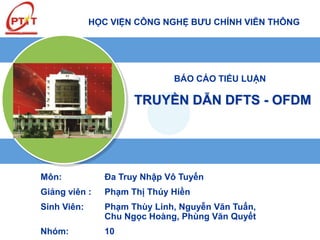 HỌC VIỆN CÔNG NGHỆ BƯU CHÍNH VIỄN THÔNG 
BÁO CÁO TIỂU LUẬN 
TRUYỀN DẪN DFTS - OFDM 
Môn: Đa Truy Nhập Vô Tuyến 
Giảng viên : Phạm Thị Thúy Hiền 
Sinh Viên: Phạm Thùy Linh, Nguyễn Văn Tuấn, 
Chu Ngọc Hoàng, Phùng Văn Quyết 
Nhóm: 10 
 