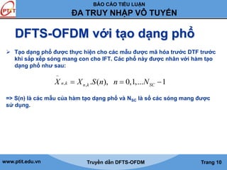BÁO CÁO TIỂU LUẬN 
ĐA TRUY NHẬP VÔ TUYẾN 
DFTS-OFDM với tạo dạng phổ 
 Tạo dạng phổ được thực hiện cho các mẫu được mã hóa trước DTF trước 
khi sắp xếp sóng mang con cho IFT. Các phổ này được nhân với hàm tạo 
dạng phổ như sau: 
~ 
n,k n,k . ( ), 0,1,... SC 1 X  X S n n  N  
=> S(n) là các mẫu của hàm tạo dạng phổ và NSC là số các sóng mang được 
sử dụng. 
www.ptit.edu.vn Truyền dẫn DFTS-OFDM Trang 10 
 