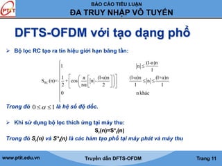 BÁO CÁO TIỂU LUẬN 
ĐA TRUY NHẬP VÔ TUYẾN 
DFTS-OFDM với tạo dạng phổ 
 Bộ lọc RC tạo ra tín hiệu giới hạn băng tần: 
 
  
 
      
        
      
 
S (n)= + cos n - n 
RC 
1 n 
1 π (l-α)n (l-α)n (l+α)n 
2 nα 2 l l 
0 n khác 
 
 
Trong đó là hệ số độ dốc. 
0  1 
 Khi sử dụng bộ lọc thích ứng tại máy thu: 
Sr(n)=S*t(n) 
(l-α)n 
l 
Trong đó Sr(n) và S*t(n) là các hàm tạo phổ tại máy phát và máy thu 
www.ptit.edu.vn Truyền dẫn DFTS-OFDM Trang 11 
 