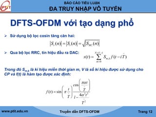 BÁO CÁO TIỂU LUẬN 
ĐA TRUY NHẬP VÔ TUYẾN 
DFTS-OFDM với tạo dạng phổ 
 Sử dụng bộ lọc cosin tăng căn hai: 
Sr (n)  St (n)  SRC (n) 
 Qua bộ lọc RRC, tín hiệu đầu ra DAC: 
  
1 ~ 
N V 
   
s t S f t iT 
( ) ( ) 
m , 
k 
0 
m 
 
Trong đó Sm,k là kí hiệu miền thời gian m, V là số kí hiệu được sử dụng cho 
CP và f(t) là hàm tạo được xác định: 
  
 
  
   ~ 
      
c 
os 
t 
t T f t 
  
   
~ 2 2 
t 
 
~ 
2 
( ) sin 
4 
T l 
T 
 
www.ptit.edu.vn Truyền dẫn DFTS-OFDM Trang 12 
 