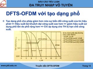 BÁO CÁO TIỂU LUẬN 
ĐA TRUY NHẬP VÔ TUYẾN 
DFTS-OFDM với tạo dạng phổ 
 Tạo dạng phổ cho phép giảm hơn nữa sự biến đổi công suất của tín hiệu 
phát => Hiệu suất bộ khuếch đại công suất cao hơn => giảm hiệu suất sử 
dụng phổ tần do phổ rộng hơn => Chỉ áp dụng cho TH bị hạn chế công 
suất. 
www.ptit.edu.vn Truyền dẫn DFTS-OFDM Trang 13 
 