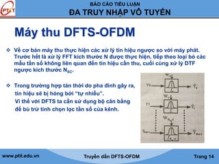 BÁO CÁO TIỂU LUẬN 
ĐA TRUY NHẬP VÔ TUYẾN 
Máy thu DFTS-OFDM 
 Về cơ bản máy thu thực hiện các xử lý tín hiệu ngược so với máy phát. 
Trước hết là xử lý FFT kích thước N được thực hiện, tiếp theo loại bỏ các 
mẫu tần số không liên quan đến tín hiệu cần thu, cuối cùng xử lý DTF 
ngược kich thước NSC. 
 Trong trường hợp tán thời do pha đinh gây ra, 
tín hiệu sẽ bị hỏng bởi “tự nhiễu”. 
Vì thế với DFTS ta cần sử dụng bộ cân bằng 
để bù trừ tính chọn lọc tần số của kênh. 
www.ptit.edu.vn Truyền dẫn DFTS-OFDM Trang 14 
 