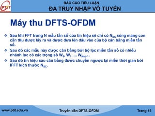 BÁO CÁO TIỂU LUẬN 
ĐA TRUY NHẬP VÔ TUYẾN 
Máy thu DFTS-OFDM 
 Sau khi FFT trong N mẫu tần số của tín hiệu sẽ chỉ có NSC sóng mang con 
cần thu được lấy ra và được đưa lên đầu vào của bộ cân bằng miền tần 
số. 
 Sau đó các mẫu này được cân bằng bởi bộ lọc miền tần số có nhiều 
nhánh lọc có các trọng số W0, W1, ... WNsc-1. 
 Sau đó tín hiệu sau cân bằng được chuyển ngược lại miền thời gian bởi 
IFFT kích thước NSC. 
www.ptit.edu.vn Truyền dẫn DFTS-OFDM Trang 15 
