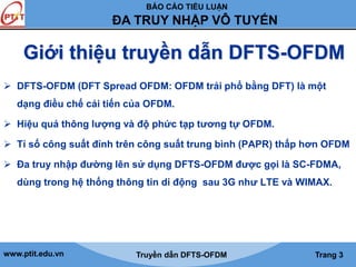 BÁO CÁO TIỂU LUẬN 
ĐA TRUY NHẬP VÔ TUYẾN 
Giới thiệu truyền dẫn DFTS-OFDM 
 DFTS-OFDM (DFT Spread OFDM: OFDM trải phổ bằng DFT) là một 
dạng điều chế cải tiến của OFDM. 
 Hiệu quả thông lượng và độ phức tạp tương tự OFDM. 
 Tỉ số công suất đỉnh trên công suất trung bình (PAPR) thấp hơn OFDM 
 Đa truy nhập đường lên sử dụng DFTS-OFDM được gọi là SC-FDMA, 
dùng trong hệ thống thông tin di động sau 3G như LTE và WIMAX. 
www.ptit.edu.vn Truyền dẫn DFTS-OFDM Trang 3 
 