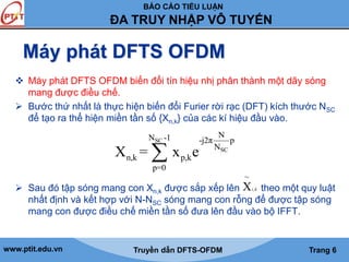 BÁO CÁO TIỂU LUẬN 
ĐA TRUY NHẬP VÔ TUYẾN 
Máy phát DFTS OFDM 
 Máy phát DFTS OFDM biến đổi tín hiệu nhị phân thành một dãy sóng 
mang được điều chế. 
 Bước thứ nhất là thực hiện biến đổi Furier rời rạc (DFT) kích thước NSC 
để tạo ra thể hiện miền tần số {Xn,k} của các kí hiệu đầu vào. 
N N SC 
-1 -j2π p 
N 
SC 
X = x e 
n,k p,k 
p=0 
~ 
Xi k 
 Sau đó tập sóng mang con Xđược sắp xếp lên theo một quy luật 
n,k , 
nhất định và kết hợp với N-NSC sóng mang con rỗng để được tập sóng 
mang con được điều chế miền tần số đưa lên đầu vào bộ IFFT. 
www.ptit.edu.vn Truyền dẫn DFTS-OFDM Trang 6 
 