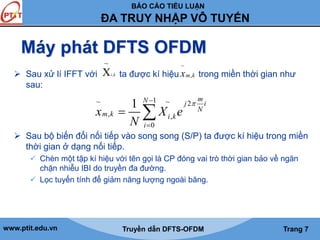 BÁO CÁO TIỂU LUẬN 
ĐA TRUY NHẬP VÔ TUYẾN 
Máy phát DFTS OFDM 
~ 
Xi k 
~ 
, mk x 
 Sau xử lí IFFT với ta được kí hiệu trong miền thời gian như 
sau: 
, 
1 N m j i 
~  1 ~ 2 
 
  
x X e 
m , k i , 
k 
0 
N 
i 
N 
 
 Sau bộ biến đổi nối tiếp vào song song (S/P) ta được kí hiệu trong miền 
thời gian ở dạng nối tiếp. 
 Chèn một tập kí hiệu với tên gọi là CP đóng vai trò thời gian bảo về ngăn 
chặn nhiễu IBI do truyền đa đường. 
 Lọc tuyến tính để giảm năng lượng ngoài băng. 
www.ptit.edu.vn Truyền dẫn DFTS-OFDM Trang 7 
 