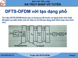 BÁO CÁO TIỂU LUẬN 
ĐA TRUY NHẬP VÔ TUYẾN 
DFTS-OFDM với tạo dạng phổ 
Tín hiệu DFTS-OFDM được tạo ra trong sơ đồ trước có dạng hình chữ nhật. 
Để giảm sự biến thiên của tín hiệu ta có thể tạo dạng phổ thích hợp như hình 
sau: 
www.ptit.edu.vn Truyền dẫn DFTS-OFDM Trang 9 
 