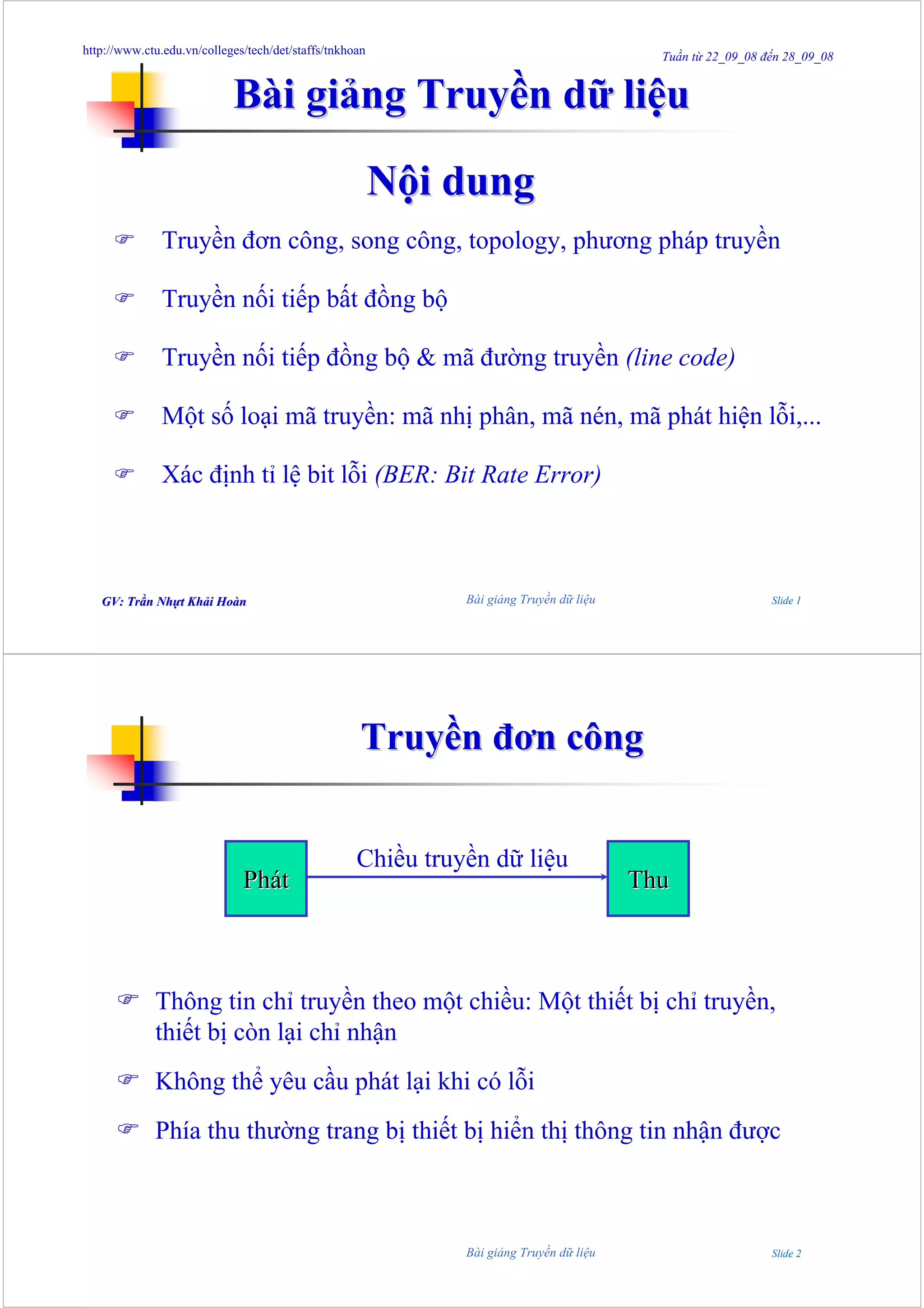 http://www.ctu.edu.vn/colleges/tech/det/staffs/tnkhoan
                                                                                           Tuần từ 22_09_08 đến 28_09_08


                            Bài giảng Truyền dữ liệu

                                                         Nội dung
               Truyền đơn công, song công, topology, phương pháp truyền

               Truyền nối tiếp bất đồng bộ

               Truyền nối tiếp đồng bộ & mã đường truyền (line code)

               Một số loại mã truyền: mã nhị phân, mã nén, mã phát hiện lỗi,...

               Xác định tỉ lệ bit lỗi (BER: Bit Rate Error)



   GV: Trần Nhựt Khải Hoàn
       Trầ Nhự Khả Hoà                                        Bài giảng Truyền dữ liệu                       Slide 1




                                                     Truyền đơn công


                                                    Chiều truyền dữ liệu
                              Phát                                                       Thu



             Thông tin chỉ truyền theo một chiều: Một thiết bị chỉ truyền,
             thiết bị còn lại chỉ nhận
             Không thể yêu cầu phát lại khi có lỗi
             Phía thu thường trang bị thiết bị hiển thị thông tin nhận được



                                                              Bài giảng Truyền dữ liệu                       Slide 2
 