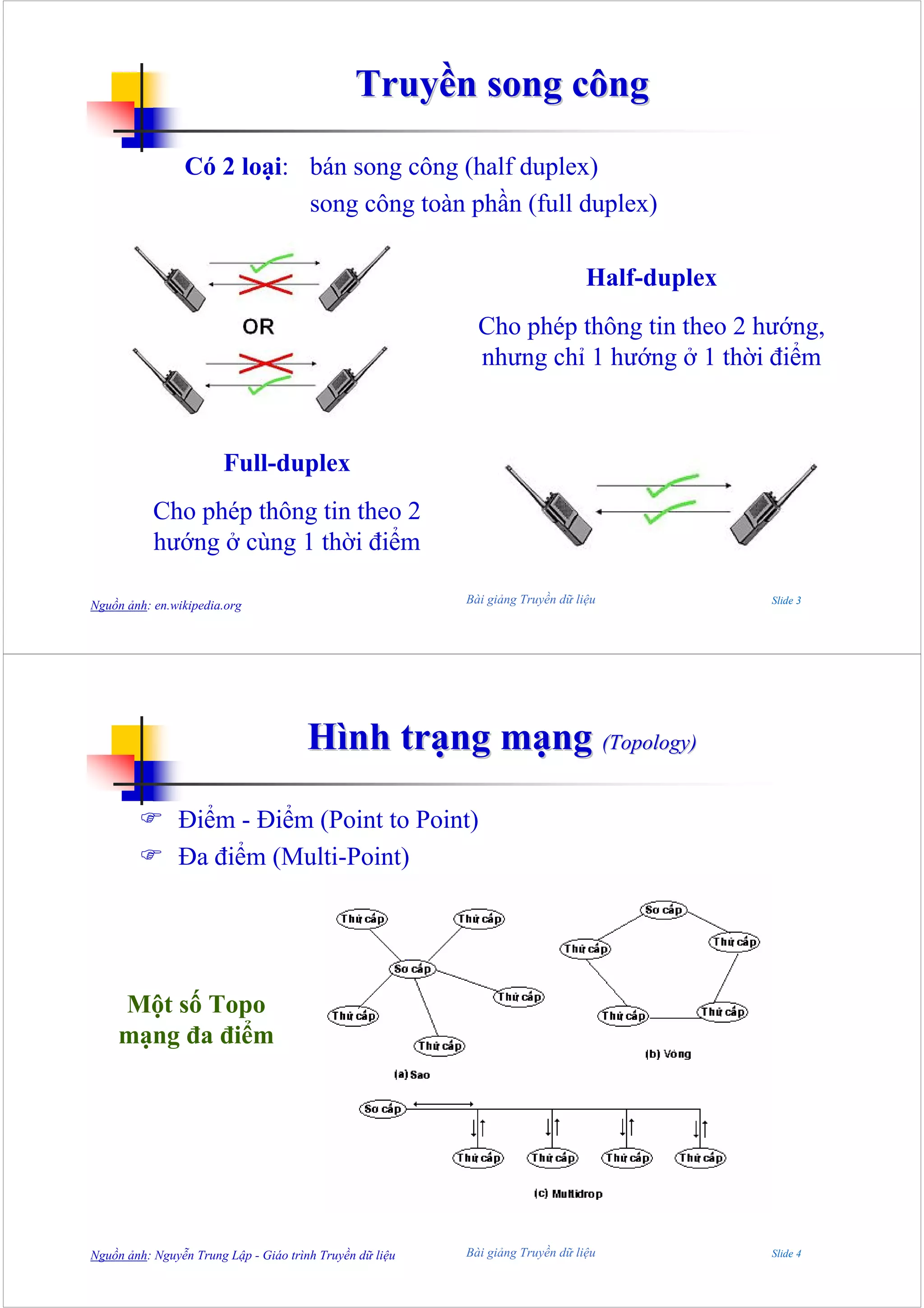 Truyền song công

                Có 2 loại: bán song công (half duplex)
                           song công toàn phần (full duplex)

                                                                                Half-duplex
                                                            Cho phép thông tin theo 2 hướng,
                                                            nhưng chỉ 1 hướng ở 1 thời điểm



                       Full-duplex
           Cho phép thông tin theo 2
           hướng ở cùng 1 thời điểm

Nguồn ảnh: en.wikipedia.org                               Bài giảng Truyền dữ liệu            Slide 3




                                       Hình trạng mạng (Topology)

               Điểm - Điểm (Point to Point)
               Đa điểm (Multi-Point)




     Một số Topo
     mạng đa điểm




Nguồn ảnh: Nguyễn Trung Lập - Giáo trình Truyền dữ liệu   Bài giảng Truyền dữ liệu            Slide 4
 