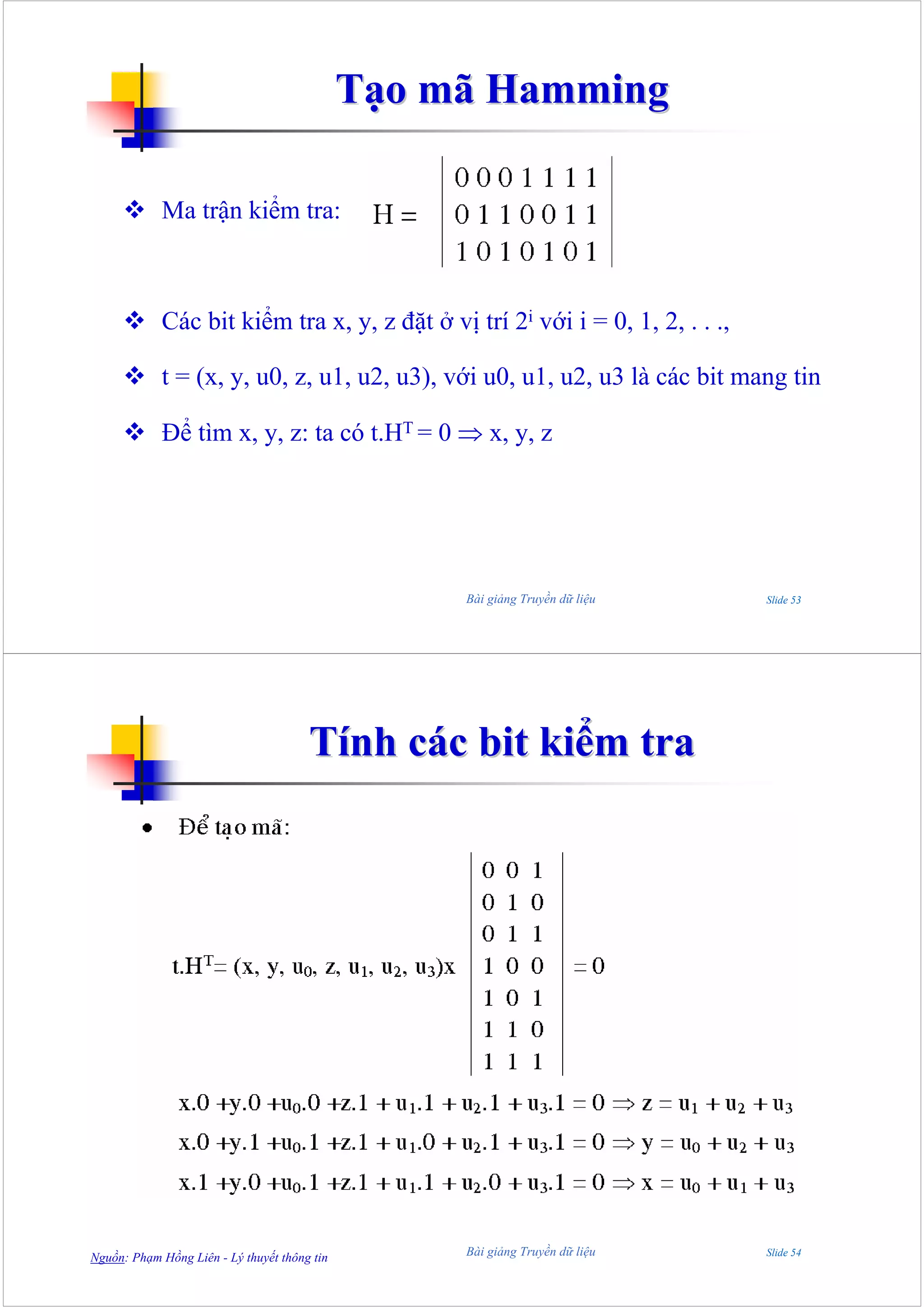 Tạo mã Hamming

            Ma trận kiểm tra:



            Các bit kiểm tra x, y, z đặt ở vị trí 2i với i = 0, 1, 2, . . .,

            t = (x, y, u0, z, u1, u2, u3), với u0, u1, u2, u3 là các bit mang tin

            Để tìm x, y, z: ta có t.HT = 0 ⇒ x, y, z




                                                   Bài giảng Truyền dữ liệu    Slide 53




                                       Tính các bit kiểm tra




Nguồn: Phạm Hồng Liên - Lý thuyết thông tin        Bài giảng Truyền dữ liệu    Slide 54
 