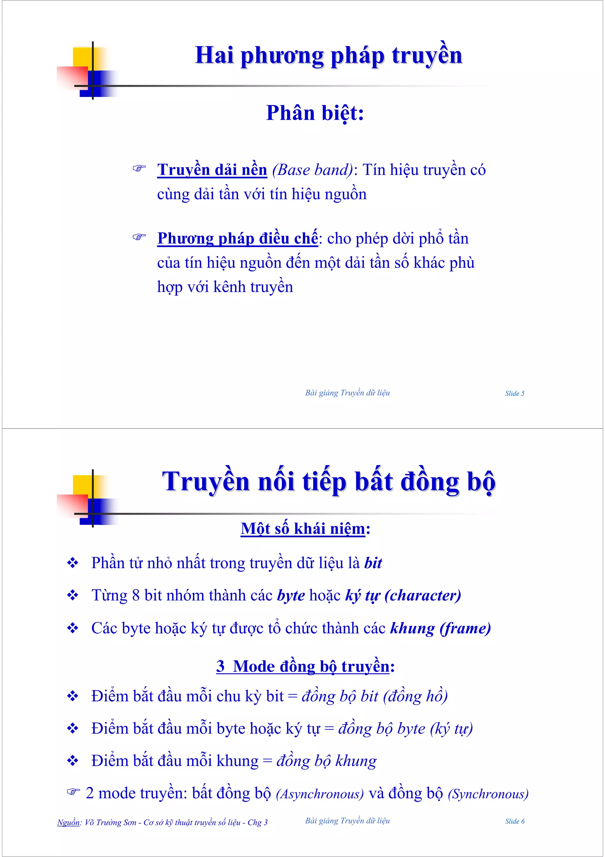 Hai phương pháp truyền

                                                           Phân biệt:

                            Truyền dải nền (Base band): Tín hiệu truyền có
                            cùng dải tần với tín hiệu nguồn

                            Phương pháp điều chế: cho phép dời phổ tần
                            của tín hiệu nguồn đến một dải tần số khác phù
                            hợp với kênh truyền




                                                               Bài giảng Truyền dữ liệu   Slide 5




                             Truyền nối tiếp bất đồng bộ
                                                    Một số khái niệm:

         Phần tử nhỏ nhất trong truyền dữ liệu là bit
         Từng 8 bit nhóm thành các byte hoặc ký tự (character)
         Các byte hoặc ký tự được tổ chức thành các khung (frame)

                                             3 Mode đồng bộ truyền:
         Điểm bắt đầu mỗi chu kỳ bit = đồng bộ bit (đồng hồ)
         Điểm bắt đầu mỗi byte hoặc ký tự = đồng bộ byte (ký tự)
         Điểm bắt đầu mỗi khung = đồng bộ khung
        2 mode truyền: bất đồng bộ (Asynchronous) và đồng bộ (Synchronous)
Nguồn: Võ Trường Sơn - Cơ sở kỹ thuật truyền số liệu - Chg 3   Bài giảng Truyền dữ liệu   Slide 6
 