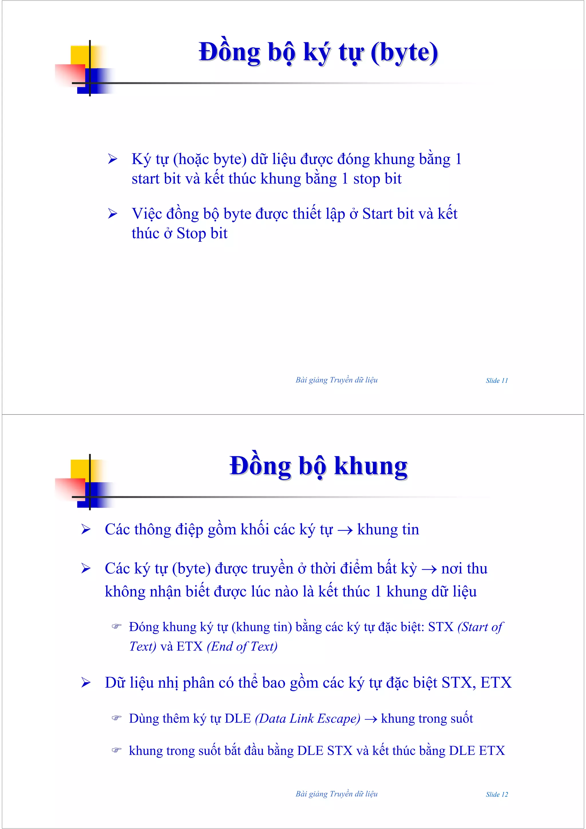 Đồng bộ ký tự (byte)


   Ký tự (hoặc byte) dữ liệu được đóng khung bằng 1
   start bit và kết thúc khung bằng 1 stop bit

   Việc đồng bộ byte được thiết lập ở Start bit và kết
   thúc ở Stop bit




                                Bài giảng Truyền dữ liệu           Slide 11




                     Đồng bộ khung

Các thông điệp gồm khối các ký tự → khung tin

Các ký tự (byte) được truyền ở thời điểm bất kỳ → nơi thu
không nhận biết được lúc nào là kết thúc 1 khung dữ liệu

   Đóng khung ký tự (khung tin) bằng các ký tự đặc biệt: STX (Start of
   Text) và ETX (End of Text)

Dữ liệu nhị phân có thể bao gồm các ký tự đặc biệt STX, ETX

   Dùng thêm ký tự DLE (Data Link Escape) → khung trong suốt

   khung trong suốt bắt đầu bằng DLE STX và kết thúc bằng DLE ETX


                                Bài giảng Truyền dữ liệu           Slide 12
 