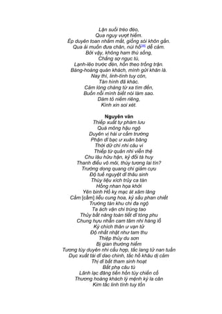 Lặn suối trèo đèo,
Qua nguy vượt hiểm.
Ép duyên toan nhắm mắt, giống sói khôn gần.
Qua ải muốn đưa chân, núi hồ[38]
dễ cảm.
Bởi vậy, không ham thú sống,
Chẳng sợ ngục tù,
Lạnh-lẽo trước đèn, hồn theo trống trận.
Bàng-hoàng quán khách, mình gửi khăn là.
Nay thì, linh-tính tuy còn,
Tàn hình đã khác.
Cảm lòng chàng từ xa tìm đến,
Buồn nỗi mình biết nói làm sao.
Dám tỏ niềm riêng,
Kính xin soi xét.
Nguyên văn
Thiếp xuất tự phàm lưu
Quá mông hậu ngộ
Duyên vị hài ư cẩm trướng
Phận dĩ bạc ư xuân băng
Thời dữ chí nhi câu vi
Thiếp từ quân nhi viễn thệ
Chu lâu hữu hận, kỷ đối tà huy
Thanh điểu vô môi, thùy tương lai tín?
Trướng dong quang chi giảm cựu
Độ tuế nguyệt dĩ thâu sinh
Thùy liệu xích trủy ca tàn
Hồng nhan họa khởi
Yên binh Hồ kỵ mạc át xâm lăng
Cầm [cấm] liễu cung hoa, kỷ sầu phan chiết
Trướng tàn khu chi đa ngộ
Ta ách vận chi trùng tao
Thủy bất năng toàn tiết dĩ tòng phu
Chung hựu nhẫn cam tâm nhi hàng lỗ
Ký chích thân ư vạn tử
Độ nhất nhật như tam thu
Thiệp thủy du sơn
Bị gian thường hiểm
Tương tùy duyên nhi cẩu hợp, tắc lang tử nan tuần
Dục xuất tái dĩ dao chinh, tắc hồ khâu dị cảm
Thị dĩ bất tham sinh hoạt
Bất phạ câu tù
Lãnh lạc đăng tiền hồn tùy chiến cổ
Thương hoàng khách lý mệnh ký la cân
Kim tắc linh tính tuy tồn
 