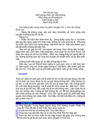 Tàn hài phi cựu
Hận lương nhân chi viễn phóng
Phủ vãng sự dĩ trường ta
Cảm thuật u hoài
Hạnh thùy tri tất
Vợ chồng bèn cùng nhau âu-yếm chuyện trò, y như lúc sống.
Sinh nói:
- Nàng đã không may, vậy anh đem linh-thấn về, khỏi uổng một
chuyến đi không lại trở về rồi.
Nàng nói:
- Thiếp rất cảm tấm thâm-tình ấy. Song thiếp cùng hai vị mỹ-nhân
gần-gụi lâu ngày, giao tình thân-mật, không nỡ một sớm bỏ đi. Phương
chi chốn này nước non trong sáng, mây khói vật-vờ, thần yên phách yên,
bất tất phiền chàng dời đổi nữa.
Sau khi gà gáy ba hồi, hai người vội cùng nhau đứng dậy từ-biệt.
Ngày hôm sau, sinh đem mấy lạng bạc, mua quan tài và nước thơm, cải
táng cho nàng và cả hai mỹ-nhân. Đêm sau mộng thấy ba người đến tạ
ơn; chàng đương toan lại cùng trò chuyện thì thoắt-chốc cả ba đều biến
mất.
Chàng buồn-rầu quay về, từ đấy không lấy ai nữa.
Đến sau vua Lê Thái-tổ khởi nghĩa ở Lam-sơn, sinh vì mối hờn oán
cũ, đem quân ứng mộ, phàm gặp tướng-sĩ nhà Minh, đều chém giết dữ-
dội cho hả. Cho nên vua Lê phá diệt quân Minh, sinh có dự nhiều công.
Lời bình
Than ôi! Điều tín-ước gần với lẽ phải thì lời nói tất nên giữ đúng; nếu đối
với lẽ phải mà chưa được ổn thì sự giữ đúng không cần. Như chàng họ
Lý kia, vì mối ân-tình, giữ bền ước cũ, lưu-ly hoạn-nạn, vẫn chẳng quên
lời, tình thật đáng thương, mà lẽ phải thì chưa được ổn. Bởi sao? Cảm-
tình mà đi tìm thì nên, liều chết mà đi tìm thì không nên. Liều chết mà đi
tìm còn không nên, huống lại thôi không lấy vợ, để dứt dòng-giống của
tiên-nhân phỏng có nên không? Cho nên người quân-tử phải biết tòng
quyền chứ không nên chấp nhất. Giữ điều nhỏ để mất điều lớn, chẳng là
gã Lý-sinh này ư?
CHÚ THÍCH
[1] Ông Nguyễn Trung Ngạn người làng Thổ Hoàng huyện Thiện Thi
(nay Ân Thi), đỗ tiến sĩ đời Trần, làm chức quan to.
[2] Vì câu thơ thứ ba có những chữ “Túy trẩm tiêu y...”
[3] Chùa này nay đã mất, nền cũ ở vào khu Nhà Thờ lớn bây giờ.
[4] Côn Lôn Nô và Hứa Tuấn là hai hiệp khách đã giúp cho những lứa
đôi bị chia lìa lại được sum họp. Xem chuyện ở Tình Sử.
 