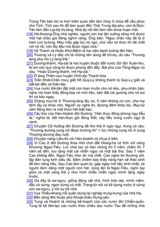 Trọng Tân bèn bỏ ra hơn trăm quan tiền làm chay ở chùa để cầu phúc
cho Tích. Tích sau thi đỗ làm quan đến Thái Trung đại-phu; con là Đức-
Tân làm đến Lại-bộ thị-lang. Nhà ấy nối đời làm nên khoa hoạn mãi.
[18] Hà-thượng-Ông nhà nghèo, người con trai lặn xuống sông mò được
một hạt châu giá đáng nghìn vàng. Ông bảo: “Ngọc châu này tất là ở
hàm con ly-long. May mầy gặp lúc nó ngủ, chứ nếu nó thức thì đã chết
với nó rồi, còn lấy đâu mà được ngọc nữa.”
[19] Vệ Thanh và Hoắc Khứ-Bệnh là hai viên danh tướng đời Hán.
[20] Trương và Lý đây chỉ là những tên dùng để thí-dụ, do câu “Trương
lang phụ nhi Lý lang thê.”
[21] Dương-thành, Hạ-sái là hai huyện thuộc đất nước Sở đời Xuân-thu,
là nơi các quý công-tử được phong đến đấy. Bài phú của Tống-Ngọc có
câu: “Hoặc Dương-thành, mê Hạ-sái.”
[22] Ở làng Thiên-vực huyện Vĩnh-lộc Thanh-hóa.
[23] Trần Khát-Chân mưu giết Hồ Quý-Ly không thành bị Quý-Ly giết và
bắt-bớ đến cả thân-tộc.
[24] Vua nước Kế-tân đặt một con loan muốn cho nó kêu, phu-nhân bảo:
nghe nói loan thấy đồng-loại nó mới kêu, bèn đặt cái gương cho nó soi
thì nó kêu ngay.
[25] Chàng mục-tử ở Thương-lăng lấy vợ, 5 năm không có con, cha mẹ
định lấy vợ khác cho. Người vợ nghe tin, đương đêm khóc lóc. Mục-tử
cảm động làm ra một khúc hát biệt hạc.
[26] Câu thơ của Hàn-Hoành đời Đường: “Hàn thực đông phong ngự liễu
tà,” nghĩa là: tiết hàn-thực gió đông thổi, cây liễu trong vườn ngự lả
cành.
[27] Chuyện Cố Huống đời Đường đề thơ thả ở ngòi ngự, trong có câu:
“Thượng dương cung nữ đoạn trường thì” = lúc những cung nữ ở cung
Thượng-dương đau ruột.
[28] Chuyện nàng Liễu-thị với Hàn-hoành có chua ở trên.
[29] Vi Cao ở đời Đường thủa nhỏ chơi đất Giang-hạ có tình với nàng
Khương Ngọc-Tiêu. Lúc chia tay có hẹn chóng thì 5 năm, chậm thì 7
năm sẽ đến, lưu tặng một cái nhẫn ngọc và một bài thơ. Sau 7 năm
Cao không đến, Ngọc-Tiêu nhịn ăn mà chết. Cao nghe tin thương xót,
lập đàn tụng kinh siêu độ. Đêm chiêm bao thấy nàng hẹn sẽ thác sinh
để làm nàng hầu. Sau Cao làm quan to, gặp ngày mở tiệc sinh-nhật, có
người đem dâng một người con hát, cũng tên là Ngọc-Tiêu, ngón tay
giữa có một vòng thịt y như hình chiếc nhẫn ngọc mình tặng ngày
trước.
[30] Oa đây là oa-ngưu, giống động vật nhỏ, hình tròn dẹt, mình mềm,
đầu có sừng, ngọn sừng có mắt. Trang-tử nói có kẻ dựng nước ở sừng
con oa-ngưu, ý nói sự bé nhỏ.
[31] Vua Thiếu-khang nổi quân dựng lại nghiệp trung-hưng của nhà Hạ.
[32] Bến sông Nhị thuộc phủ Khoái-châu Hưng-yên.
[33] Tung và Hoành là những kế-hoạch của các nước đời Chiến-quốc.
Tung là kế liên-lạc các nước theo chiều dọc nước Tàu để chống nhà
 