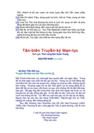 Tần. Hoành là kế các nước rời nhau quay đầu thờ Tần, theo chiều
ngang.
[34] Hàn-Tín đánh Triệu, dùng quân kỳ binh, nhổ cờ Triệu, dựng cờ Hán
(Hán sử).
[35] Vua Túc Tôn nhà Đường thu binh ở Linh Võ, quay cờ tiến về phía
đông để đánh giặc An Lộc Sơn (Đường Sử).
[36] Nước kết thành băng, đến mùa xuân ấm áp thì tan rã.
[37] Mỏ đỏ, trỏ Hồ Quý Ly. Vua Trần Nghệ-tôn chiêm bao thấy vua Duệ-
tôn về, đọc một bài thơ trong có câu: trung gian duy hữu Xích trủy hầu,
nghĩa là trong đó duy có tước hầu mỏ đỏ.
[38] Hồ là cáo. Tục ngữ: cáo chết ba năm quay đầu về núi.
Tân-biên Truyền-kỳ Mạn-lục
Dịch giả: Thứ Lang Bùi Xuân Trang
NGUYỄN NAM sưu tuyển
Na-Sơn Tiều Đối Lục
Truyện đối-đáp của lão Tiều núi Na [1]
Đất Thanh-Hoá toàn núi, bát-ngát bao quanh đến vài ngàn dặm. Trong
đó có một ngọn cao chót-vót tên gọi núi Na. Trong núi có một động sâu
mà hiểm-trở, ẩm-ướt mà quạnh-hiu, chẳng có chút bụi trần, không người
bén mảng. Thường ngày chỉ có lão Tiều gánh củi từ trong động đi ra,
đem đổi lấy cá và rượu; cốt được no say, chứ không hề hỏi đến tiền-bạc
bao giờ. Hễ gặp ông lão trong thôn hay đứa nhỏ ngoài nội là lại vui vẻ
chuyện-trò về việc trồng dâu gai. Ai hỏi đến họ tên, nhà cửa, thì lão chỉ
cười mà không trả lời. Cứ đến lúc mặt trời gác núi thì lão lại về động.
Người thời ấy cho lão vào hàng Thần-Môn, Tiếp-Dư,[2] chứ từ Thái-
Hoà[3] trở xuống đều không đáng kể.
Sau đến khoảng năm Khai-Đại nhà Hồ (Hồ Hán-Thương) (1403-
1406), Hán Thương đi săn, chợt gặp lão Tiều ở giữa đường, vừa đi vừa
hát rằng:
1. Na chi sơn hữu thạch toàn-ngoan,
Thụ thương thương,
Yên mạch mạch,
Thủy sàn sàn.
 