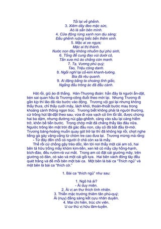 Tối lại về ghềnh.
3. Xiêm dây đeo mặc sức,
Aó lá sẵn bên mình.
4. Cửa động rừng xanh non dịu sáng;
Đầu ghềnh ruộng biếc bến thêm xinh.
5. Mặc ai xe ngựa;
Mặc ai thị thành.
Nước non đây không nhuốm bụi phù sinh,
6. Tống để cung đao vùi dưới cỏ,
Tấn xưa mũ áo chẳng còn manh.
7. Tạ, Vương phú quý;
Tào, Triệu công danh.
8. Ngồi nghĩ lại cổ-kim khanh-tướng,
Bia đá rêu quanh.
9. Ai đặng bằng ta choàng tỉnh giấc,
Ngẩng đầu trông ác đã đầu cành.
Hát rồi, giũ áo đi thẳng. Hán-Thương đoán: hẳn đây là người ẩn-dật,
bèn sai quan hầu là Trương-công đuổi theo mời lại. Nhưng Trương đi
gần kịp thì lão đã rảo bước vào động. Trương vội gọi lại nhưng không
thấy thưa, chỉ thấy cưỡi mây, lách khói, thoăn-thoắt bước mau trong
khoảng cành thông ngọn trúc. Trương biết không phải là người thường,
cứ trông hút lật-đật theo sau, vừa đi vừa vạch cỏ tìm lối tắt, được chừng
hai ba dặm, nhưng đường núi gập-ghềnh, càng vào sâu lại càng hiểm
trở, khôn bề tiến bước. Trong chớp mắt đã chẳng thấy lão đâu nữa.
Ngước trông lên mặt trời đã gác đầu non, cây cỏ đã bắt đầu lờ-mờ.
Trương bàng-hoàng muốn quay gót trở lại thì đã không kịp rồi, chợt nghe
tiếng gà gáy văng-vẳng từ chòm tre cao đưa lại. Trương mừng mà rằng:
- Từ đây đến chỗ có người ở chả còn xa là mấy.
Thế rồi cứ chống gậy trèo dốc, lên tới nơi thấy một cái am cỏ, hai
bên tả hữu trồng mấy khóm kim-tiền, xen kẽ có mấy cây hồng-hạnh,
bích-đào, đều rườm-rà vui mắt. Trong am có đặt cái giường mây, trên
giường có đàn, có sáo và một cái gối tựa. Hai bên vách đông tây đều
quét trắng và đề mỗi bên một bài ca. Một bên là bài ca “Thích ngủ” và
một bên là bài ca “thích cờ.”
1. Bài ca “thích ngủ” như sau:
1. Ngô hà ái?
- Ái duy miên.
2. Ái vị an thư thích tính nhiên.
3. Thiển mặc trướng thiêm tân phú-quý;
Ải (nụy) đằng sàng kết cựu nhân duyên.
4. Mai chi hiên, trúc chi viên.
U cư thú vị hữu lâm-tuyền.
 