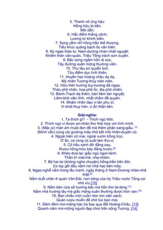 5. Thanh nô ủng hậu:
Hồng hữu la tiền.
Môi dẫn:
6. Hắc điềm thắng cảnh;
Lương tứ khinh biền.
7. Song yểm nhĩ hồng trần thế thượng,
Tiểu khúc quăng bạch ốc vân biên.
8. Ký ngạo thảo lư, Nam-dương nhàn nhật nguyệt;
Khiếm thân vân-quán, Triệu Tống trách sơn xuyên.
9. Bắc song ngâm hồn dị xúc;
Tây đường xuân mộng thường viên.
10. Thư lâu sơ quyển tịch,
Tửu điếm dục tình thiên.
11. Huyền hạc hoàng châu dạ dạ,
Mỹ nhân Tương-thủy niên niên.
12. Hữu thời hướng túy-hương đả ngọa,
Thảo phô nhân, hoa phô ốc, địa phô chiên;
13. Bành-Trạch dạ thâm, bán liêm tàn nguyệt,
Liêm-khê viện tĩnh, nhất chẩm đề quyên.
14. Nhậm nhân đạo vi lãn phu sĩ,
Vi khát thụy hán, vi ẩn thần tiên.
Giải-nghĩa:
1. Ta thích gì? - Thích ngủ thôi;
2. Thích ngủ vì được an-nhàn thư thái hợp với tính mình.
3. (Mặc ai) màn ám muội đen để mà thêm phận sang-giầu. [7]
(Mình vẫn) cùng cái giường mây nhỏ kết mối nhân-duyên cũ.
4. Ngoài hiên có mai, ngoài vườn trồng trúc.
Ở ẩn, có rừng có suối làm thú-vị.
5. Cô hầu xanh đỡ đằng sau,
Rượu hồng-hữu bày đằng trước.[8]
6. Khéo đưa lại: giấc ngủ ngon-lành.
Thần trí mát-mẻ, nhẹ-nhõm.
7. Bịt hai tai (không nghe chuyện) hồng-trần trên đời;
Co tay gối đầu nằm nơi nhà hạc bên mây.
8. Ngạo-nghễ nằm trong lều tranh, ngày tháng ở Nam-Dương nhàn-nhã
thật;[9]
Nằm duỗi chân ở quán Vân-Đài, non sông của họ Triệu nước Tống coi
nhỏ xíu.[10]
9. Nằm bên cửa sổ hướng bắc mà hồn thơ lai-láng.[11]
Nằm nhà hướng tây mà giấc mộng xuân thường được tròn vẹn.[12]
10. Ban chiều mới cuốn rèm nơi viện sách;
Quán rượu muốn để chờ lúc ban mai.
11. Đêm đêm mơ-mộng hạc tía bay qua đất Hoàng-Châu. [13]
Quanh năm mơ-mộng người đẹp chơi trên sông Tương. [14]
 