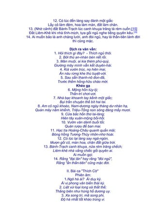 12. Có lúc đến làng say đánh một giấc,
Lấy cỏ làm đệm, hoa làm màn, đất làm chăn.
13. (Nhớ cảnh) đất Bành-Trạch lúc canh khuya trăng tà rèm cuốn;[15]
Đất Liêm-Khê khi nhà tĩnh-mịch, tựa gối ngủ nghe tiếng quyên kêu.[16]
14. Ai muốn bảo là anh chàng lười, anh đói ngủ, hay là thần-tiên lánh đời
thì cũng mặc.
Dịch ra văn vần:
1. Hỏi thích gì đây? - Thích ngủ thôi.
2. Bởi thú an-nhàn bén nết rồi.
3. Màn muội, ai kia thèm phú-quý,
Giường mây mình vẫn kết duyên-hài.
4. Kià vườn trúc, nọ hiên mai,
Ẩn náu rừng khe thú tuyệt-vời.
5. Sau sẵn thanh-nô đon-đả,
Trước thềm hồng-hữu chào mời.
Khéo gạ
6. Mộng hồn túy-lý;
Thần-trí chơi-vơi.
7. Nhà bạc khoanh tay kềnh một giấc;
Bụi trần chuyện thế bít hai tai.
8. Am cỏ ngủ khoèo, Nam-dương ngày tháng dư nhàn hạ,
Quán mây nằm khểnh, Triệu-Tống non sông đáng mấy mươi.
9. Cửa bắc hồn thơ lai-láng;
Hiên tây xuân-mộng bồi-hồi.
10. Vườn văn dành buổi tối;
Quán rượu để ban mai.
11. Hạc tía Hoàng-Châu quanh quẩn mãi;
Bóng hồng Tương-Thủy nhởn-nhơ hoài.
12. Có lúc lại làng say ngả-ngón,
Mượn gối cỏ, màn hoa, chăn đất giữa trời.
13. Bành-Trạch canh khuya, nửa rèm trăng chếch;
Liêm-khê nhà vắng chiếc gối quyên ai.
Ai muốn gọi:
14. Rằng "đại lãn" hay rằng "đói ngủ",
Rằng "ẩn thần-tiên" cũng mặc đời.
II. Bài ca "Thích Cờ"
Phiên âm:
1.Ngô hà ái? Ái duy kỳ.
Ái vị phong vân biến thái kỳ.
2. Liệt xứ loại long xà thất thế;
Thắng biên như hùng hổ dương uy.
3. Xa song trì, mã song phi,
Độ hà nhất tốt kháo trùng vi.
 