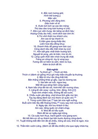 4. Bắc nam tương giới,
Hình thế tương y.
Mặc vận:
5. Phương viên động tĩnh;
Diệu toán vô di.
6. Xuân tịch tịch sạ xao tàn mộng;
Thủ dao dao lung toái hương ni (nê).
7. Độc-Lạc viên trung, tân bằng sơ định hậu;
Hoàng-Châu lâu hiểu, minh-đinh bán tỉnh thì.
8.Trú vĩnh thiên lưu khách cửu;
Am cao tử lạc thanh trì.
9.Viện giao dung-thiếp tảo;
Liêm hứa tiểu-đồng khuy.
10. Doanh thâu đổ giang-sơn bán cục;
Công danh tiêu đắc thất nhàn ky (cơ)
11. Hồn bất giác nhất thiên hướng tịch,
Nguyệt tà song, yên tà triện, trúc tà chi.
12. Lãng uyển thần tiên nhàn trung độ nhật,
Tràng an công-tử, túy lý vong quy.
Tương đối xứ kiêm ta cầm, kiêm ta họa,
Kiêm ta bích đề thi.
Giải-nghiã:
1. Ta thích gì? - Thích cờ thôi.
Thích vì (đánh cờ giống như) gió mây biến-chuyển lạ thường.
2. Bền bĩ như rắn rồng thất thế;
Bên thắng chẳng khác gì gấu, cọp lúc dương oai.
3. Hai bên xe ruổi, ngựa bay,
Một tốt qua sông hãm vòng ngoài.
4. Nam bắc chia đôi bờ cõi, hình-thế vẫn nương nhau.
5. Lặng-lẽ vần xoay: vuông, tròn, động, tĩnh.[17]
Toan tính nhiệm mầu, không để sót nước.
6. Chiều xuân yên-lặng, chợt khua tỉnh giấc mơ tàn;
Tay lay-động đánh tan mùi thơm (ở quân cờ).[18]
7. Trong vườn Độc-Lạc,[19]
bạn bè vừa ngồi xuống.
Buổi sớm trên lầu đất Hoàng-Châu,[20]
rượu say mới nửa tỉnh.
8. Ngày dài, trời lưu khách ở lâu;
Am cao, tiếng quân rơi chậm-chạp.
9. Nhà để cô hầu quét;
Rèm để bà vợ ngấp-ngó trông.
10. Cá cuộc hơn thua, tranh-giành nửa giang-sơn;
Bỏ hết tâm-cơ về sự thành bại trên bước đường công-danh.
11. Tuyệt không biết đến trời đã xế chiều, trăng xế cửa, khói lả ngọn, trúc
lả cành.
12. Thần-tiên vườn Lãng, (đánh cờ để tiêu khiển) cho qua ngày nhàn-hạ;
 