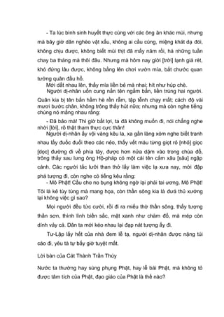 - Ta lúc bình sinh huyết thực cùng với các ông ăn khác mùi, nhưng
mà bây giờ dân nghèo vật xấu, không ai cầu cúng, miệng khát dạ đói,
không chịu được, không biết mùi thịt đã mấy năm rồi, há những tuần
chay ba tháng mà thôi đâu. Nhưng mà hôm nay giời [trời] lạnh giá rét,
khó đứng lâu được, không bằng lên chơi vườn mía, bắt chước quan
tướng quân đầu hổ.
Mới dắt nhau lên, thấy mía liền bẻ mà nhai; hít như húp chè.
Người dị-nhân uốn cung nắn tên ngắm bắn, liền trúng hai người.
Quân kia bị tên bắn hầm hè rền rẫm, tập tễnh chạy mất; cách độ vài
mươi bước chân, không trông thấy hút nữa; nhưng mà còn nghe tiếng
chúng nó mắng nhau rằng:
- Đã bảo mà! Thì giờ bất lợi, ta đã không muốn đi, nói chẳng nghe
nhời [lời], rõ thật tham thực cực thân!
Người dị-nhân ấy vội vàng kêu la, xa gần làng xóm nghe biết tranh
nhau lấy đuốc đuổi theo các nẻo, thấy vết máu từng giọt rỏ [nhỏ] giọc
[dọc] đường đi về phía tây, được hơn nửa dặm vào trong chùa đổ,
trông thấy sau lưng ông Hộ-pháp có một cái tên cắm xâu [sâu] ngập
cánh. Các người tắc lưỡi than thở lấy làm việc lạ xưa nay, mới đập
phá tượng đi, còn nghe có tiếng kêu rằng:
- Mô Phật! Cầu cho no bụng không ngờ lại phải tai ương. Mô Phật!
Tôi là kẻ tùy tùng mà mang họa, còn thần sông kia là đưá thủ xướng
lại không việc gì sao?
Mọi người đều tức cười, rồi đi ra miếu thờ thần sông, thấy tượng
thần sơn, thình lình biến sắc, mặt xanh như chàm đổ, mà mép còn
dính vảy cá. Dân ta mới kéo nhau lại đạp nát tượng ấy đi.
Tư-Lập lấy hết của nhà đem lễ tạ, người dị-nhân được nặng túi
cáo đi, yêu tà tự bấy giờ tuyệt mất.
Lời bàn của Cát Thành Trần Thúy
Nước ta thường hay sùng phụng Phật, hay lễ bái Phật, mà không tỏ
được tâm tích của Phật, đạo giáo của Phật là thế nào?
 