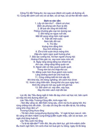 Công-Tử đất Tràng-An, lúc say-sưa (đánh cờ) quên cả đường về.
13. Cùng đối cảnh (với cờ) có cả đàn, có cả họa, có cả thơ đề trên vách.
Dịch ra văn vần:
1. Lấy chi làm thú? - Đánh cờ chơi,
Biến ảo phong-vân thực lạ đời.
2. Bĩ tựa rắn rồng khi thất thế;
Thắng nhường gấu cọp lúc dương oai.
3. Đôi hàng xe ngựa ruổi dài,
Một tốt sang sông hãm mặt ngoài.
4. Trận đồ một cuộc;
Nam bắc đôi nơi.
5. Trù liệu:
Vuông tròn động tĩnh.
Suy tính không sai.
6. Êm-ả trời xuân khua mộng tỉnh,
Dập-dìu ngón ngọc quét hương phai.
7. Độc-lạc vường kia, hò-hẹn người chung hội;
Hoàng-Châu gác nọ, say-sưa rượu nửa vời.
8. Ngày rộng dùng-dằng lưu khách lại,
Am cao, văng-vẳng tiếng quân rơi.
9. Ngoài viện cô hầu quanh-quẩn quét,
Trong rèm bà chủ thập-thò coi.
10. Mảng cuộc hơn thua giành nửa nước;
Lảng đường danh-lợi chả hoài hơi.
11. Cũng chẳng biết khi trời sắp tối,
Khi khói tỏa, khi trăng nghiêng, khi cành trúc lả-lơi.
12. Vườn Lãng thần-tiên, thong-thả cho qua ngày hạc;
Kinh-Kỳ công-tử mê say quên trở gót hài.
13. Đối cảnh có: này đờn, này họa,
Này thơ trên vách một đôi bài.
Lúc đó, lão Tiều đang ngồi ở hiên đá dạy chim vẹt học nói, bên cạnh
có mấy trẻ nhỏ đương đánh cờ.
Lão Tiều thấy Trương-Công đến, kinh-ngạc hỏi:
- Nơi đây vắng vẻ, đất thẳm rừng sâu, chim núi líu-lo giọng hót, thú
rừng chằng-chịt vết chân. Có việc chi ông lần mò đến tệ-xá, há chẳng
cũng khó nhọc lắm ư?
Trương-Công thưa rằng:
- Tôi làm chức cung-phụng đương triều. Vì ngài là bực cao-sĩ, nên
tôi vâng chỉ đem mệnh cung-tinh[21] đến tuyên triệu, sẵn có xe loan, xin
ngài chút lòng huệ-cố.
Lão Tiều cười mà rằng:
- Ta là kẻ dật-dân[22]
trốn đời, lão phu lánh bụi, gởi tính-mệnh chốn
lều tranh ngõ hẻm; tìm sinh-nhai nơi buá gió rìu trăng; ngày rõi lối làng
 