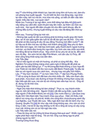 say,[23]
cửa không chân khách tục; bạn-bè cùng tôm cá hươu nai, dan-díu
với phong hoa tuyết nguyệt. Ta chỉ biết hè đơn mà đông kép, ngủ khói
lại nằm mây; bới núi mà ăn, múc khe mà uống, có biết chi đến việc bên
ngoài: triều-đại nào, vua quan nào?
Nhân lưu Trương ở lại ngủ đêm, cơm thổi bằng hạt điêu-hồ,[24] canh
nấu bằng rau cẩm-đới, luộm-thuộm bày lên mâm, lại thêm vài món rau
suối nữa. Hai người đối diện chuyện trò cho đến canh khuya, đều là
những điều lý-thú, nhưng tuyệt không có câu nào đả-động đến thời-sự
cả.
Hôm sau, Trương-Công lại mời nói:
- Những bậc quân-tử đời xưa không phải là không muốn giúp đời hành
đạo, sở dĩ còn giấu-giếm tên tuổi là cốt để đợi giá cao đó thôi. Cho nên
tất phải có tiếu-tượng đi cầu rồi sau đồng Thương mới đẫm nước[25]
; tất
có hậu-xa đi đón mà sau nội Mục mới thành công.[26] Nay phu tử đem
tấm thân kim-ngọc, ôm một bọc kinh-luân; giấu thanh-danh ngoài trường
vinh-lợi, vùi thịnh-đức trong thú ngư-tiều; tuy hình còn náu chốn sơn-khê,
mà tiếng đã lọt tai thánh-chúa. Nay chính là lúc phu-tử xé áo lá, đốt xiêm
sen rồi đây. Xin sớm bỏ bờ đập Phó-Nham, vứt cần câu Vị-Thủy, để
khỏi uổng lòng khát-vọng của dân đen.
Lão Tiều đáp:
- Kẻ sĩ mỗi người có một chí-hướng, có phải ai cũng thế đâu. Kìa
Nghiêm-Tử-Lăng không màng chức gián-nghị ở Đông-đô để phải xa
cảnh yên-ba bến Đồng-Lại ,[27]
nọ Khương-Bá-Hoài không vì bức họa-đồ
của Thiên-tử mà đánh đổi thú non-nước đất Bành-Thành.[28] Ta dẫu tài
hèn so với người xưa còn cách bức, nhưng may mà giầu hơn Kiềm-
Lâu ,[29]
thọ hơn Vệ-Giới ,[30]
no hơn Viên-Tinh ,[31]
đạt hơn Phụng-Thiến,
[32]
kể ra cũng là được trời đất ban cho khá nhiều rồi. Nếu còn tham cầu
quá phận, mưu-toan vào đường sĩ-hoạn thì không những thẹn cùng các
bậc hiền-giả đời xưa, mà còn tệ với những loài viên-hạc núi cũ. Ông về
đi, đừng nói lôi thôi nữa.
Trương lại nói:
- Ngài cho hiện-thời không bõ làm chăng? Thực ra, nay thánh-nhân
ngự-trị, bốn bể trông chờ. Người Chiêm cắt đất xưng thần; quân Minh
nộp người (Trần-thiểm-Bình) xin rút.[33] Các nước Đại-Lý, Lão-Qua (nay
thuộc tỉnh Vân-Nam bên Tàu) tranh nhau quy phục. Hiện chỉ thiếu mặt
dật-sĩ núi rừng chịu về phò-tá, khiến cho công-đức chúa-thượng sánh tầy
vua Nghiêu, vua Thuấn đời xưa. Nếu ngài định trọn đời ẩn lánh như Vụ-
Quang, Quyến-Tử,[34] thì như vậy mãi cũng không sao, như còn có chút
lòng vì dân, mà bỏ lỡ dịp này không ra thì tôi e rằng sẽ cùng cỏ cây cùng
mục nát, không còn có cơ hội-ngộ nào nữa.
Lão Tiều biến sắc nói:
- Theo lời ông nói há chẳng là khoe khoang thái-quá sao? Khiến người
nghe phải thẹn mặt hổ lòng. Tôi xin hỏi: Ông vua đang ngự-trị phải
chăng người họ Hồ?
Trương-Công thưa rằng:
 