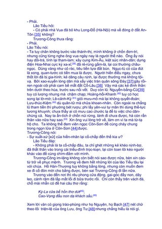 - Phải.
Lão Tiều hỏi:
- Có phải nhà Vua đã bỏ khu Long-Đổ (Hà-Nội) mà về đóng ở đất An-
Tôn [35] không?
Trương-Công thưa rằng:
- Phải.
Lão Tiều nói:
- Ta tuy chân không bước vào thành-thị, mình không ở chốn đơn-trì,
nhưng cũng từng nghe ông vua ngày nay là người thế nào. Ông ấy nói
hay dối-trá, tính lại tham-lam; xây cung Kim-Âu, kiệt sức nhân-dân; dựng
điện Hoa-Nhai cực kỳ xa-xỉ,[36]
đã rẻ-rúng gấm-là, lại coi thường châu-
ngọc. Dùng vàng như cỏ rác, tiêu tiền tựa đất bùn. Ngục-tù có của đút
là xong, quan-tước có tiền mua là được. Người hiến điều ngay, chưa
thốt lời đã bị gia-hình; kẻ dâng câu nịnh, lại được thưởng mà không tội-
vạ. Bởi xao-xuyến lòng dân mà xẩy việc tràn quân sông Đáy;[37] gây rối-
ren ngoài cõi phải cam bề mất đất Cổ-Lâu.[38] Vậy mà các kẻ đình thần:
trên dưới theo hùa, trước sau nối vết. Duy còn lũ: Nguyễn-bằng-Cử[39]
tuy có lượng nhưng mà chậm chạp; Hoàng-hối-Khanh [40]
tuy có học
song lại lờ-mờ; Lê-cảnh-Kỳ [41]
giỏi mưu-mô mà lại không quyết-đoán;
Lưu-thúc-Kiệm [42]
dù quân-tử mà chửa khoan-nhân. Còn ngoài ra chẳng
lũ tham tiền thì phường bét rượu; phi lấy yên-vui tự mãn thì dùng thế-lực
tương khuynh; chưa thấy ai có mưu cao chước lạ để lo việc cho dân-
chúng cả. Nay ta ẩn-tích ở chốn núi rừng, lánh đi chưa được, há còn rấn
thân vào nữa hay sao.[43]
Xin ông vui lòng trở về, làm ơn vì ta mà từ-tạ
hộ cho. Ta không thể đem viên ngọc Côn-Sơn để cùng cháy chung
trong ngọn lửa ở Côn-Sơn [44] được.
Trương-Công nói:
- Sự xuất-xứ [xử] của hiền-nhân lại cố-chấp đến thế kia ư?
Lão Tiều đáp:
- Không phải là ta cố-chấp đâu, ta chỉ ghét những kẻ khéo nịnh-bợ,
đã thất thân vào trong cái triều-đình trọc-loạn, lại còn toan lôi kéo người
khác vào để cùng chìm-đắm với mình.
Trương-Công im-lặng không còn biết nói sao được nữa, bèn xin cáo-
từ trở về phục mệnh. Trương về đem hết những lời của lão Tiều tâu lại
với chúa. Hồ Hán-Thương tuy không bằng lòng, nhưng còn muốn đem
xe đi cố đón mời cho bằng được, bèn sai Trương-Công đi lần nữa.
Trương vào đến nơi thì rêu phong cửa động, gai-góc đầy non, dây
leo, cành rậm đã lấp mất lối đi bữa trước rồi. Chỉ còn thấy trên vách đá,
chỗ mài nhẵn có đề hai câu thơ rằng:
Kỳ-La cửa bể hồn thơ dứt[45]
;
Cao-Vọng đầu non dạ khách sầu.[46]
Xem lời văn có giọng trào-phúng như họ Nguyên, họ Bạch [47] nét chữ
theo lối triện-lệ của ông Lưu, ông Tư,[48] nhưng chẳng hiểu là nói gì.
 