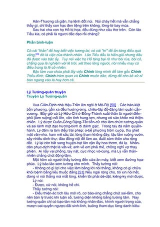 Hán-Thương cả giận, hạ lệnh đốt núi. Núi cháy hết mà vẫn chẳng
thấy gì, chỉ thấy con hạc đen liệng trên không, lững-lờ bay múa.
Sau hai cha con họ Hồ bị họa, đều đúng như câu thơ trên. Còn lão
Tiều kia, có phải là ngươi đắc đạo rồi chăng?
Phần bình-luận
Có cái "thần" để hay biết việc tương-lai, có cái "trí" để ẩn-tàng điều quá
vãng,[49]
đó là việc của thánh-nhân. Lão Tiều dẫu là hiền-giả nhưng đâu
đã được vào bậc ấy. Tuy nói việc họ Hồ táng bại rõ như bói rùa, bói cỏ,
chẳng qua là nghiệm với lẽ trời, xét theo lòng người, nói nhiều may có
điều trúng là lẽ cố-nhiên.
Bậc làm vua-chúa phải lấy việc Chính lòng mình để làm gốc Chính
Triều-đình, Chính trăm quan và Chính muôn dân, đừng để cho kẻ xử-sĩ
bàn ngang vào là hay hơn cả.
Lý Tướng-quân truyện
Truyện Lý Tướng-quân
Vua Giản-Định nhà Hậu-Trần lên ngôi ở Mô-Độ [50] . Các hào-kiệt
bốn phương, gần xa đều hưởng-ứng, chiêu-tập đồ-đảng làm quân cần-
vương. Bấy giờ có Lý Hữu-Chi ở Đông-Thành xuất-thân là người điền-
phủ (làm ruộng) nổi lên, vốn tính hung-tợn, nhưng có sức khỏe mà thiện-
chiến. Lý được Quốc-Công Đặng-Tất tiến-cử cho làm chức tướng-quân
và sai lãnh một đạo hương-binh đi đánh giặc. Trong tay đã nắm quyền-
hành, Lý đâm ra làm điều trái phép: o-bế phường trộm cướp, thù ghét
mặt văn-nho, ham mê sắc tài, lòng tham không đáy; tậu lắm ruộng vườn,
xây nhiều dinh-thự; đào đồng-nội để làm ao, đuổi xóm-thôn cho rộng
đất. Lý lại còn bắt sang huyện-hạt lân cận lấy hoa thơm, đá lạ. Nhân-
dân phục-dịch thật là vất-vả; anh về em phải thế, chồng nghỉ vợ thay
phiên. Ai nấy vai phồng, tay nát, cực nhọc vô-cùng, mà Lý vẫn thản-
nhiên chẳng chút động-tâm.
Một hôm có người thầy tướng đến cửa ăn mày, biết xem đường họa-
phúc. Lý bảo lão xem tướng cho mình. Thầy tướng nói:
- Không có gì lợi cho việc làm bằng lời nói thẳng, không có gì chữa
khỏi bệnh bằng liều thuốc đắng.[51] Nếu ngài rộng cho, tôi xin nói hết,
đừng vì nói thẳng mà mất lòng, khiến tôi phải dè-dặt, kiêng-kỵ mới được.
Lý nói:
- Được, cứ nói, không hề chi.
Thầy tướng nói:
- Điều thiện-ác tích lâu mới rõ, cơ báo-ứng chẳng chút sai-lầm, cho
nên bàn lý trước khi luận số, tướng diện không bằng tướng tâm. Nay
tướng-quân chỉ có bạo-tàn mà không nhân-đức, khinh người trọng của,
mượn oai-quyền ngược-đãi sinh-linh, buông tham-dục lừng danh kiêu-
 