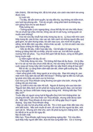 hãn (hãnh). Đã trái lòng trời, tất bị trời phạt, còn cách nào tránh tai-ương
được nữa.
Lý cười nói:
- Ta đây, đã sẵn binh-quyền, lại xây đồn-lũy, tay không rời kiếm-kích,
sức lướt kịp phong-vân. Trời dù có giỏi, cũng phải tránh ta không kịp,
còn giáng họa cho ta sao được?
Thầy tướng nói:
- Tướng-quân ỷ sức ngang-tàng, chưa thể lấy lời nói cho hiểu được.
Tôi có chuỗi hạt châu nhỏ bé, trông vào sẽ rõ cát hung, tướng-quân có
muốn xem không?
Vừa nói vừa lấy chuỗi hạt châu trong tay áo ra. Lý đưa mắt nhìn xem
thấy trong đó: nào lò lửa, nào vạc sôi, bên cạnh có những người đầu quỷ
ghê-gớm, kẻ cầm thừng-chão, kẻ cầm dao cưa, còn mình thì bị gông
xiềng, bò lê đến bên vạc-dầu, nhớn-nhác sợ-sệt. Lý hỏi có cách nào cứu
giúp được chăng thì thầy tướng đáp:
- Gốc ác đã sâu, mầm họa sắp nảy. Cái kế gấp-rút ngày nay là
không gì bằng thải hết cơ-thiếp, phá bỏ vườn ao, trút hết binh quyền,
nương nhờ cõi phúc. Tuy chưa thể sạch hết tội được, cũng có thể giảm
trong muôn một.
Lý trầm-ngâm hồi lâu rồi nói:
- Thôi thầy đừng nói nữa. Tôi không thể theo kế ấy được. Có lý đâu
lại vì lo cái vạ mai sau chưa chắc đã có, mà vội-vàng vứt bỏ những công-
cuộc xoay-xở trong mấy năm trường đến lúc sắp thành công đi bao giờ?
Rồi từ đó, Lý càng thêm dâm-dật càn-dỡ, chém giết sướng tay. Bà
mẹ Lý tức-giận bảo:
- Ham sống ghét chết, lòng người ai ai cũng vậy. Đạo trời sáng tỏ, sao
một mình mày dám đa-sát đến thế được? Không ngờ ta đến lúc tuổi già,
lại phải nhìn thấy cái cảnh con bị hình-lục.
Con trai Lý là Thúc-Khoản cũng thường can-gián cha luôn, nhưng vẫn
chẳng hối cải chút nào.
Sau Lý chết ở nhà vào năm 40 tuổi. Người đi đường xôn-xao bàn-tán:
"Người làm điều lành có khi phảI bỏ mạng dưới gươm đao; còn kẻ làm
điều ác, lại được chết toàn mạng ngay trong nhà. Không biết đạo Trời
đâu nhỉ?"
Trước đây có người cùng hạt là Nguyễn-Quỳ tính tình khảng-khái, lại
chuộng khí-tiết, vốn chơi thân với Thúc-Khoản, nhưng chết đã ba năm
rồi. Một hôm Thúc-Khoản đi chơi sớm về, bỗng gặp Quỳ ở ngoài
đường. Quỳ bảo Thúc-Khoản rằng:
- Sắp có việc tra hỏi phụ-thân anh đó. Tôi vì tình quen thân đến báo cho
anh biết trước. Nếu anh muốn đi xem, tối mai tôi cho người lại đón, anh
xem sẽ rõ. Nhưng anh nhớ cho: xem rồi phải bưng kín miệng bình, một
lời tiết-lộ ra là vạ tới tôi ngay đó.
Nói rồi biến mất.
Đến hẹn, Thúc-Khoản ngồi trong trai-phòng ngóng đợi. Tới nửa đêm,
quả thấy mấy người đến đón, đưa tới tòa cung-điện lớn. Có vị Vương-
 