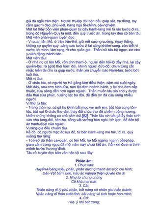giả đã ngồi trên điện.
Người thị-lập đôi bên đều giáp sắt, trụ đồng, tay
cầm gươm đao, phủ-việt, hàng ngũ tề-chỉnh, oai-nghiêm.
Một lát thấy bốn viên phán-quan từ dãy hành-lang mé tả rảo bước đi ra,
trong đó Nguyễn-Quỳ là một, đến quỳ trước án, trong tay đều có bản tâu.
Một viên phán-quan tuyên đọc:
- Vị quan tên Mỗ, ở trên trần-thế, giữ nết cương-cường, ngay thẳng,
không sợ quyền-quý, càng cao tước-vị lại càng khiêm-cung, còn biết vì
nước bỏ mình, làm rạng-rỡ cho quốc-gia. Thần cúi tâu bệ ngọc, xin cho
y-viên đặng thành tiên.
Một viên tâu:
- Ở nhà nọ có tên Mỗ, vốn tính tham-ô, người đến hối-lộ đầy nhà, lại cậy
quyền-lộc, rở [giở] thói hợm đời, khinh người đức-độ, chưa từng cất
nhắc hiền tài cho ra giúp nước, thần xin chuyển báo Nam-tào, tước bớt
tuổi thọ.
Một vị tâu:
- Ở châu kia, có người họ Hà gắng làm điều thiện, cặm-cụi suốt ngày.
Mới đây, sau cơn binh-lửa, nạn tật-dịch hoành hành, y lại cho đơn cấp
thuốc, cứu sống đến hơn ngàn người. Thần muốn tâu xin cho y được
đầu thai cửa phúc, hưởng lộc ba đời, để đền ơn đã cứu sống nhiều
người.
Vị thứ tư tâu:
- Trong thôn nọ, có gã họ Đinh bất mục với anh em, bất hòa cùng tôn-
tộc, bắt nạt lũ cháu thơ-dại, thay đổi chúc-thư để chiếm ruộng nương,
khiến chúng không có chỗ cắm dùi.[52] Thần tâu xin bắt gã ấy thác sinh
vào nhà túng-đói, hèn-hạ, sống vất-vưởng bên ngòi, bờ lạch, để đền tội
ác tranh-đoạt của người.
Vương-gia đều chuẩn tấu.
Kế đó, có người mặc áo lụa đỏ, từ bên hành-lang mé hữu đi ra, quỳ
xuống tâu rằng:
- Tòa-sở do thần cai-quản, có tên Mỗ, họ Mỗ ngang ngạnh bất-pháp,
giam cầm trong ngục đã một năm nay chưa kết án, thần xin đưa ra thỉnh
mệnh trước Vương-đình.
Tâu rồi tuyên-đọc bản văn hặc tội sau đây:
Phiên âm:
1. Phục văn:
Huyền-Hoàng triệu phán, phân dương thanh âm trọc chi hình;
Dân-Vật bẩm sinh, hữu ác nghiệp thiện duyên chi dị.
2. Như tư chủng chủng
Cố khả mai mai.
3. Cái:
Thiên năng dĩ lý phú nhân, bất năng sử nhân giai hiền thành;
Nhân năng dĩ thân suất tính, bất năng vô tính hoặc hôn minh.
4. Cố:
Hữu ỷ nhi bất trung;
 