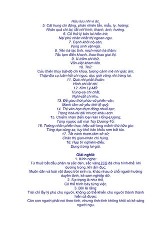 Hữu lưu nhi vi ác.
5. Cát hung chi động, phán nhiên tẫn, mẫu, ly, hoàng;
Nhân quả chi lai, tất nhĩ hình, thanh, ảnh, hưởng.
6. Cố thử lý bản lai hiển-trừ;
Nại phù nhân nhất thị ngoan-ngu.
7. Cạnh khởi nộ-sân,
Vọng sinh vật-ngã.
8. Yên hà lạc tỉnh, mịch-mịch hà thâm;
Tắc tạm điền khanh, thao-thao giai thị.
9. U-trẩm chi thử,
Vẫn-việt kham liên.
10. Thử:
Cửu thiên thùy bạt-độ chi khoa, tương cảnh mê nhi giác ám;
Thập-địa cụ luân-hồi chi ngục, dục giới vãng nhi trừng lai.
11. Quá nhi phất thuân:
Hình chi tất chí.
12. Kim Lý-Mỗ:
Trùng-sa chi chất,
Nghĩ-sắt chi khu.
13. Đề giao thời phúc-vũ phiên-vân;
Manh tâm xứ yêu-tinh lệ-quỷ.
14. Thị văn-học thực đồng nhuế-tạc;
Trọng hoá-tài đãi nhược khâu-sơn.
15. Chiếm nhân điền loại Hán Hồng-Dương;
Túng ngược sát mại Tùy Dương-Tố.
16. Tường nhân phiến họa, hiệu sài-lang mãnh-thú hữu gia;
Túng dục cùng xa, tuy khê-hác khâu sơn bất túc.
17. Tất cánh tham-tâm sở sử;
Chân thị gian-nhân chi hùng.
18. Hạp trí nghiêm-điều.
Dụng trừng lai-giả.
Giải-nghiã:
1. Kính nghe:
Từ thuở bắt đầu phân ra sắc đen, sắc vàng,[53] đã chia hình-thể: khí
dương trong, khí âm đục;
Muôn dân và loài vật được trời sinh ra, khác nhau ở chỗ người hưởng
duyên lành, kẻ cam nghiệp dữ.
2. Sự-trạng là như thế,
Có thể trình bày từng việc.
3. Bởi lẽ rằng:
Trời chỉ lấy lý phú cho người, không có thể khiến cho người thành thánh
hiền cả được;
Còn con người phải noi theo tính, nhưng tính-tình không khỏi có kẻ sáng
người ngu.
 