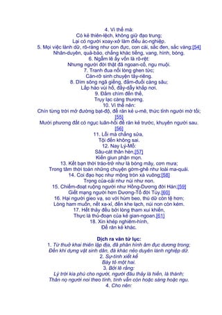 4. Vì thế mà:
Có kẻ thiên-lệch, không giữ đạo trung;
Lại có người xoay-xở làm điều ác-nghiệp.
5. Mọi việc lành dữ, rõ-ràng như con đực, con cái, sắc đen, sắc vàng;[54]
Nhân-duyên, quả-báo, chẳng khác tiếng, vang, hình, bóng.
6. Ngẫm lẽ ấy vốn là rõ-rệt:
Nhưng người đời thật đã ngoan-cố, ngu muội.
7. Tranh đua nổi lòng ghen tức;
Càn-rỡ sinh chuyện tây-riêng.
8. Dìm sông ngã giếng, đắm-đuối càng sâu;
Lấp hào vùi hố, đầy-dẫy khắp nơi.
9. Đắm chìm đến thế,
Trụy lạc càng thương.
10. Vì thế nên:
Chín từng trời mở đường bạt-độ, để răn kẻ u-mê, thức tỉnh người mờ tối;
[55]
Mười phương đất có ngục luân-hồi để răn kẻ trước, khuyên người sau.
[56]
11. Lỗi mà chẳng sửa,
Tội đến không sai.
12. Nay Lý-Mỗ:
Sâu-cát thân hèn,[57]
Kiến giun phận mọn.
13. Kết bạn thời tráo-trở như là bóng mây, cơn mưa;
Trong tâm thời toàn những chuyện gớm-ghê như loài ma-quái.
14. Coi đạo học như mộng tròn xà vuông;[58]
Trọng của-cải như núi như non.
15. Chiếm-đoạt ruộng người như Hồng-Dương đời Hán;[59]
Giết mạng người hơn Dương-Tố đời Tùy.[60]
16. Hại người gieo vạ, so với hùm beo, thú dữ còn tệ hơn;
Lòng ham muốn, nết xa-xỉ, đến khe lạch, núi non còn kém.
17. Hết thảy đều bởi lòng tham xui khiến,
Thực là thủ-đoạn của kẻ gian-ngoan.[61]
18. Xin khép nghiêm-hình,
Để răn kẻ khác.
Dịch ra văn tứ lục:
1. Từ thuở khai thiên lập địa, đã phân hình âm đục dương trong;
Đến khi dựng vật sinh dân, đà khác nẻo duyên lành nghiệp dữ.
2. Sự-tình xiết kể
Bày tỏ một hai.
3. Bởi lẽ rằng:
Lý trời kia phú cho người, người đâu thảy là hiền, là thánh;
Thân nọ người noi theo tính, tính vẫn còn hoặc sáng hoặc ngu.
4. Cho nên:
 