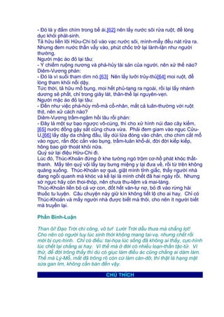 - Đó là y đắm chìm trong bể ái,[62] nên lấy nước sôi rửa ruột, để lòng
dục khỏi phát-sinh.
Tả hữu liền lôi Hữu-Chi bỏ vào vạc nước sôi, mình-mẩy đều nát rữa ra.
Nhưng đem nước thần vẩy vào, phút chốc trở lại lành-lặn như người
thường.
Người mặc áo đỏ lại tâu:
- Y chiếm ruộng nương và phá-hủy tài sản của người, nên xử thế nào?
Diêm-Vương phán:
- Đó là vì suối tham dìm nó.[63] Nên lấy lưỡi trủy-thủ[64] moi ruột, để
lòng tham khỏi nổi dậy.
Tức thời, tả hữu mổ bụng, moi hết phủ-tạng ra ngoài, rồi lại lấy nhành
dương sẽ phất, chỉ trong giây lát, thân-thể lại nguyên-vẹn.
Người mặc áo đỏ lại tâu:
- Đến như việc phá-hủy mồ-mả cổ-nhân, mất cả luân-thường với ruột
thịt, nên xử cách nào?
Diêm-Vương trầm-ngâm hồi lâu rồi phán:
- Đây là một sự bạo ngược vô-cùng, thì cho xử hình núi đao cây kiếm,
[65] nước đồng gậy sắt cũng chưa vừa. Phải đem giam vào ngục Cửu-
U,[66] lấy dây da chằng đầu, lấy dùi lửa đóng vào chân, cho chim cắt mổ
vào ngực, rắn độc cắn vào bụng, trầm-luân khổ-ải, đời đời kiếp kiếp,
hông bao giờ thoát khỏi nữa.
Quỷ sứ lại điệu Hữu-Chi đi.
Lúc đó, Thúc-Khoản đứng ở khe tường ngó trộm cơ-hồ phát khóc thất-
thanh. Mấy tên quỷ vội lấy tay bưng miệng y lại đưa về, rồi từ trên không
quăng xuống. Thúc-Khoản sợ quá, giật mình tỉnh giấc, thấy người nhà
đang ngồi quanh mà khóc và kể lại là mình chết đã hai ngày rồi. Nhưng
sờ ngực hãy còn thoi-thóp, nên chưa thu-liệm và mai-táng.
Thúc-Khoản liền bỏ cả vợ con, đốt hết văn-tự nợ, bỏ đi vào rừng hái
thuốc tu luyện. Câu chuyện này giữ kín không tiết lộ cho ai hay. Chỉ có
Thúc-Khoản và mấy người nhà được biết mà thôi, cho nên ít người biết
mà truyền lại.
Phần Bình-Luận
Than ôi! Đạo Trời chí công, vô tư! Lưới Trời dẫu thưa mà chẳng lọt!
Cho nên có người tuy lúc sinh thời không mang tai-vạ, nhưng chết rồi
mới bị cực-hình. Chỉ có điều: tai-họa lúc sống đã không ai thấy, cực-hình
lúc chết lại chẳng ai hay. Vì thế mà ở đời có nhiều loạn-thần tặc-tử. Ví
thử, để đời trông thấy thì dù có giục làm điều ác cũng chẳng ai dám làm.
Thế mà Lý-Mỗ, mắt đã trông rõ còn cứ làm càn-dỡ, thì thật là hạng mặt
sứa gan lim, không cần bàn đến vậy.
CHÚ THÍCH
 