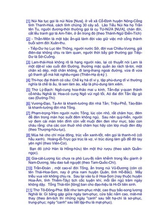[1] Núi Na tục gọi là núi Nứa [Nưa], ở về xã Cổ-Định huyện Nông-Cống
tỉnh Thanh-Hoá, cách tỉnh chừng 30 cây số. Lão Tiều Núi Na họ Trần
tên Tu, người đương-thời thường gọi là cụ TU-NỨA [NƯA], chán đời,
cất lều tranh gọi là Am-Tiên, ở ẩn trong đó (theo Thành-Ngữ Điển-Tích)
[2] - Thần-Môn là một bậc ẩn-giả lánh đời vào giữ việc mở cổng thành
buổi sớm đời Xuân-thu.
- Tiếp-Dư họ Lục tên Thông, người nước Sở, đời vua Chiêu-Vương, giả
điên-dại không chịu ra làm quan, người thời bấy giờ thường gọi Tiếp-
Dư là Sở-Cuồng.
[3] Lam-thái-Hoà không rõ là hạng người nào, lại có thuyết nói Lam là
một dật-sĩ vào cuối đời Đường, thường mặc quần áo rách tả-tơi, một
chân xỏ dép, một chân không, đi lang-thang ngoài đường, vừa đi vừa
gõ thanh gỗ mà hát nghêu-ngao (Thiên-Hạ dị-kỷ ).
[4] Thi-học đại thành có câu: Chế kỵ hà dĩ vi y, tập phù-dung dĩ vi thường
nghĩa là chế lá ấu, lá sen làm áo, xếp lá phù-dung làm xiêm.
[5] Thơ Lý-Bạch: Ngô-cung hoa-thảo mai u kính, Tấn-đại y-quan thành
cổ-khâu Nghiã là: Hoa-cỏ cung Ngô vùi ngõ tối, Aó đai đời Tấn lấp gò
cao (Đường-Thi)
[6] Vương-Đạo, Tạ-An là khanh-tướng đời nhà Tấn; Triệu-Phổ, Tào-Bân
là khanh-tướng đời nhà Tống.
[7] Phạm-trọng-Yêm người nước Tống; lúc còn nhỏ, rất chăm học, đêm
để đèn trong màn học suốt đêm không ngủ. Sau nên quý-hiển, người
vợ đem cái màn trên đỉnh còn vết muội đèn đen như mực, bảo con
cháu rằng: cha các con thuở nhỏ chăm học hãy còn lớp muội đèn đây
(theo Thượng-hữu-lục).
[8] Mùa hè cho chí mùa đông, trúc vẫn xanh-tốt, nên gọi là thanh-nô (cô
hầu xanh). Hoàng-lỗ-Trực gọi trúc là vợ, vì trúc dùng làm gối để đỡ tay
yên nghỉ (theo Viên-Cơ).
Bạn đỏ (chữ Hán là Hồng-hữu) tên một thứ rượu (theo sách Quần-
ngọc).
[9] Gia-cát-Lượng lúc chưa ra phò Lưu-Bị nằm khểnh trong lều gianh ở
Nam-Dương, tiêu dao tuế nguyệt (theo Tam-Quốc-Chí).
[10] Trần-Đoàn , một cao-sĩ đời Tống, ẩn trong núi Vũ-Đương (còn có
tên Thái-Hoa-Sơn, nay ở phía nam huyện Quân, tỉnh Hồ-Bắc). Mấy
triều vua vời không chịu ra. Sau lại vào tu ở Hoa-Sơn (nay thuộc huyện
Hoa-Âm, tỉnh Thiểm-Tây) tịch cốc luyện khí, mỗi lần ngủ trăm ngày
không dậy. Tống Thái-tôn [tông] ban cho đạo-hiệu là Hi-Di tiên sinh.
[11] Thơ Tô-Đông-Pha: Bất như tam-phục nhật, cao thụy bắc-song lương
Nghiã là: Gì bằng gặp giữa ngày tam-phục, cửa bắc nằm cao, mát-mẻ
thay (theo âm-lịch thì những ngày "canh" sau tiết hạ-chí là sơ-phục,
trung-phục; ngày "canh" sau tiết lập-thu là mạt-phục).
 