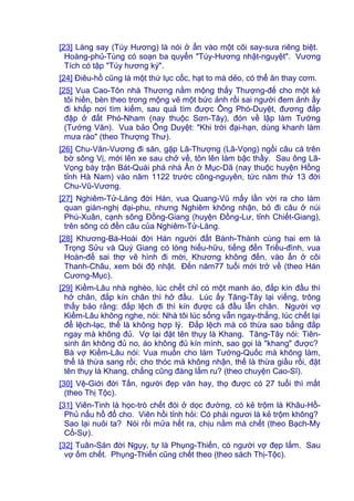 [23] Làng say (Túy Hương) là nói ở ẩn vào một cõi say-sưa riêng biệt.
Hoàng-phủ-Tùng có soạn ba quyển "Túy-Hương nhật-nguyệt". Vương
Tích có tập "Túy hương ký".
[24] Điêu-hồ cũng là một thứ lục cốc, hạt to mà dẻo, có thể ăn thay cơm.
[25] Vua Cao-Tôn nhà Thương nằm mộng thấy Thượng-đế cho một kẻ
tôi hiền, bèn theo trong mộng vẽ một bức ảnh rồi sai người đem ảnh ấy
đi khắp nơi tìm kiếm, sau quả tìm được Ông Phó-Duyệt, đương đắp
đập ở đất Phó-Nham (nay thuộc Sơn-Tây), đón về lập làm Tướng
(Tướng Văn). Vua bảo Ông Duyệt: "Khi trời đại-hạn, dùng khanh làm
mưa rào" (theo Thượng Thư).
[26] Chu-Văn-Vương đi săn, gặp Lã-Thượng (Lã-Vọng) ngồi câu cá trên
bờ sông Vị, mới lên xe sau chở về, tôn lên làm bậc thầy. Sau ông Lã-
Vọng bày trận Bát-Quái phá nhà Ân ở Mục-Dã (nay thuộc huyện Hồng
tỉnh Hà Nam) vào năm 1122 trước công-nguyên, tức năm thứ 13 đời
Chu-Vũ-Vương.
[27] Nghiêm-Tử-Lăng đời Hán, vua Quang-Vũ mấy lần vời ra cho làm
quan gián-nghị đại-phu, nhưng Nghiêm không nhận, bỏ đi câu ở núi
Phú-Xuân, cạnh sông Đồng-Giang (huyện Đồng-Lư, tỉnh Chiết-Giang),
trên sông có đền câu của Nghiêm-Tử-Lăng.
[28] Khương-Bá-Hoài đời Hán người đất Bành-Thành cùng hai em là
Trọng Sửu và Quý Giang có lòng hiếu-hữu, tiếng đến Triều-đình, vua
Hoàn-đế sai thợ vẽ hình đi mời, Khương không đến, vào ẩn ở cõi
Thanh-Châu, xem bói độ nhật. Đến năm77 tuổi mới trở về (theo Hán
Cương-Mục).
[29] Kiềm-Lâu nhà nghèo, lúc chết chỉ có một manh áo, đắp kín đầu thì
hở chân, đắp kín chân thì hở đầu. Lúc ấy Tăng-Tây lại viếng, trông
thấy bảo rằng: đắp lệch đi thì kín được cả đầu lẫn chân. Người vợ
Kiềm-Lâu không nghe, nói: Nhà tôi lúc sống vẫn ngay-thẳng, lúc chết lại
để lệch-lạc, thế là không hợp lý. Đắp lệch mà có thừa sao bằng đắp
ngay mà không đủ. Vợ lại đặt tên thụy là Khang. Tăng-Tây nói: Tiên-
sinh ăn không đủ no, áo không đủ kín mình, sao gọi là "khang" được?
Bà vợ Kiềm-Lâu nói: Vua muốn cho làm Tướng-Quốc mà không làm,
thế là thừa sang rồi; cho thóc mà không nhận, thế là thừa giầu rồi, đặt
tên thụy là Khang, chẳng cũng đáng lắm ru? (theo chuyện Cao-Sĩ).
[30] Vệ-Giới đời Tấn, người đẹp văn hay, thọ được có 27 tuổi thì mất
(theo Thị Tộc).
[31] Viên-Tinh là học-trò chết đói ở dọc đường, có kẻ trộm là Khâu-Hồ-
Phủ nấu hồ đổ cho. Viên hồi tỉnh hỏi: Có phải ngươi là kẻ trộm không?
Sao lại nuôi ta? Nói rồi mửa hết ra, chịu nằm mà chết (theo Bạch-My
Cố-Sự).
[32] Tuân-Sán đời Ngụy, tự là Phụng-Thiến, có người vợ đẹp lắm. Sau
vợ ốm chết. Phụng-Thiến cũng chết theo (theo sách Thị-Tộc).
 
