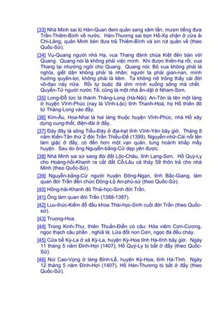[33] Nhà Minh sai lũ Hàn-Quan đem quân sang xâm lấn, mượn tiếng đưa
Trần-Thiêm-Bình về nước. Hán-Thương sai bọn Hồ-Xạ chận ở cửa ải
Chi-Lăng, quân Minh bèn đưa trả Thiêm-Bình và xin rút quân về (theo
Quốc-Sử).
[34] Vụ-Quang người nhà Hạ, vua Thang đánh chúa Kiệt đến bàn với
Quang. Quang nói là không phải việc mình. Khi được thiên-hạ rồi, vua
Thang lại nhường ngôi cho Quang. Quang nói: Bỏ vua không phải là
nghĩa, giết dân không phải là nhân; người ta phải gian-nan, mình
hưởng quyền-lợi, không phải là liêm. Ta không nỡ trông thấy cái đời
vô-đạo này nữa. Rồi tự buộc đá dìm mình xuống sông mà chết.
Quyến-Tử người nước Tề, cũng là một nhà ẩn-dật ở Nham-Sơn.
[35] Long-Đỗ tức là thành Thăng-Long (Hà-Nội); An-Tôn là tên một làng
ở huyện Vĩnh-Phúc (nay là Vĩnh-Lộc) tỉnh Thanh-Hoá, họ Hồ thiên đô
từ Thăng-Long vào đấy.
[36] Kim-Âu, Hoa-Nhai là hai làng thuộc huyện Vĩnh-Phúc, nhà Hồ xây
dựng cung-thất, điện-đài ở đấy.
[37] Đáy đây là sông Tiểu-Đáy ở địa-hạt tỉnh Vĩnh-Yên bây giờ. Tháng 8
năm Kiến-Tân thứ 2 đời Trần Thiếu-Đế (1399), Nguyễn-nhữ-Cái nổi lên
làm giặc ở đấy, có đến hơn một vạn quân, tung hoành khắp mấy
huyện. Sau do ông Nguyễn-bằng-Cử dẹp yên được.
[38] Nhà Minh sai sứ sang đòi đất Lộc-Châu, tỉnh Lạng-Sơn. Hồ Quý-Ly
cho Hoàng-hối-Khanh ra cắt đất Cổ-Lâu cả thảy 59 thôn trả cho nhà
Minh (theo Quốc-Sử).
[39] Nguyễn-bằng-Cử người huyện Đông-Ngạn, tỉnh Bắc-Giang, làm
quan đời Trần đến chức Đông-Lộ An-phủ-sứ (theo Quốc-Sử).
[40] Hồng-hải-Khanh đô Thái-học-Sinh đời Trần.
[41] Ông làm quan đời Trần (1388-1397).
[42] Luu-thúc-Kiểm đỗ đầu khoa Thái-học-Sinh cuối đời Trần (theo Quốc-
sử).
[43] Truong-Hoa.
[44] Trong Kinh-Thư, thiên Thuấn-Ðiển có câu: Hỏa viêm Cơn-Cương,
ngọc thạch câu phần , nghiã là: Lửa đốt non Cơn, ngọc đá đều cháy.
[45] Cửa bể Kỳ-La ở xã Kỳ-La, huyện Kỳ-Hoa tỉnh Hà-tĩnh bây giờ. Ngày
11 tháng 5 năm Đinh-Hợi (1407), Hồ Quý-Ly bị bắt ở đấy (theo Quốc-
Sử).
[46] Núi Cao-Vọng ở làng Bỉnh-Lễ, huyện Kỳ-Hoa, tỉnh Hà-Tĩnh. Ngày
12 tháng 5 năm Đinh-Hợi (1407), Hồ Hán-Thương bị bắt ở đấy (theo
Quốc-Sử).
 