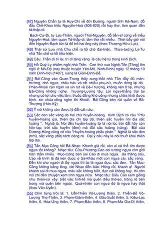 [47] Nguyên Chẩn tự là Huy-Chi về đời Đường, người tỉnh Hà-Nam, đỗ
đầu Chế-Khoa triều Nguyên-Hoà (806-820) rất hay thơ, làm quan đến
tả-thập-di.
Bạch-Cư-Dị, tự Lạc-Thiên, người Thái-Nguyên, đỗ tiến-sĩ cũng về triều
Nguyên-Hoà, làm quan Tả-thập-di, làm thơ rất nhiều. Thời bấy giờ nói
đến Nguyên-Bạch tức là để trỏ hai ông này (theo Thượng Hữu Lục).
[48] Thái sử Lưu nhà Chu chế ra lối chữ đại-triện. Thừa-tướng Lý-Tư
nhà Tần chế ra lối tiểu-triện.
[49] Câu: Thần dĩ tri lai, trí dĩ tàng vãng là câu hệ từ trong kinh Dịch.
[50] Hồ Quý-Ly chiếm ngôi nhà Trần. Con thứ vua Nghệ-Tôn [Tông] lên
ngôi ở Mô-Độ (nay thuộc huyện Yên-Mô, Ninh-Bình) ngày 12 tháng 10
năm Đinh-Hợi (1407), xưng là Giản-Định-Đế.
[51] Bái-Công vào Quan-Trung thấy cung-thất nhà Tần đầy đủ màn-
trướng, chó ngựa, châu báu và rất nhiều phụ-nữ, muốn đóng lại đó.
Phàn-Khoái can ngăn và xin rút về Bá-Thượng, không nên ở lại, nhưng
Bái-Công không nghe. Trương-Lương tâu: Lời ngay-thẳng trái tai
nhưng có lợi cho việc làm; thuốc đắng khó uống nhưng chữa khỏi được
bịnh, xin chúa-công nghe lời Khoái. Bái-Công bèn rút quân về Bá-
Thượng (Hán-Kỷ)
[52] Ý nói không còn được tý đất-cát nào.
[53] Sắc đen sắc vàng do hai chữ huyền-hoàng. Kinh Dịch có câu "Phù
huyền-hoàng giả, thiên địa chi tạp dã, thiên sắc huyền nhi địa sắc
hoàng ". Nghiã là: Nói đến huyền-hoàng tứ là nói lúc trời đất hãy còn
hỗn-tạp; trời sắc huyền (đen) mà đất sắc hoàng (vàng). Bài của
Dương-Hùng cũng có câu "Huyền-hoàng phẫu phán." Nghiã là sắc đen
(trời), sắc vàng (đất) tách riêng ra. Đại ý câu này là nói thuở khai thiên
lập địa.
[54] Tần Mục-Công hỏi Bá-Nhạc: Khanh già rồi, còn ai có thể tìm được
ngựa tốt không? Nhạc tâu: Cửu-Phương-Cao coi tướng ngựa còn giỏi
hơn thần nhiều. Mục-Công bèn sai Cao đi mua ngựa. Ba tháng sau,
Cao về trình là đã kén đuợc ở Sa-Khâu một con ngựa cái, sắc vàng.
Đến khi cho người đi lấy ngựa thì lại là ngựa đực, sắc đen. Tần Mục-
Công không bằng lòng, vời Nhạc đến bảo: Hỏng rồi, khanh ạ! Người
khanh sai đi mua ngựa, màu sắc không biết, đực cái không hay, thì còn
nói chi đến chuyện xem tính ngựa nữa. Nhạc tâu: Điều Cao xem giống
như thiên-cơ vậy: biết việc tinh-tế mà quên điều thô-sơ, trông rõ bên
trong mà quên bên ngoài. Quả-nhiên con ngựa đó là ngựa hay thật
(theo Văn-Uyển).
[55] Chín từng trời là: 1. Uất-Thiền Vô-Lượng thiên, 2. Thiền-Bồ Vô-
Lượng Thọ-Thiên, 3. Phạm-Giám-thiên, 4. Đâu-Suất thiên, 5. Kiêu-Lạc
thiên, 6. Hóa-Ứng thiên, 7. Phạm-Bảo thiên, 8. Phạm-Ma Gia-Di thiên,
 