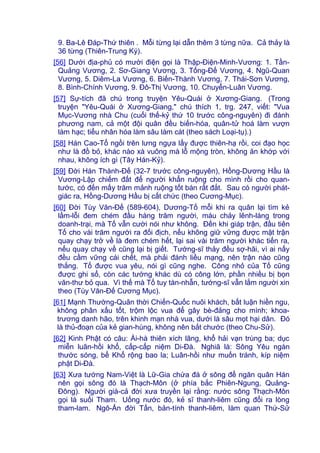 9. Ba-Lê Đáp-Thứ thiên . Mỗi từng lại dẫn thêm 3 từng nữa. Cả thảy là
36 từng (Thiên-Trung Ký).
[56] Dưới địa-phủ có mười điện gọi là Thập-Điện-Minh-Vương: 1. Tần-
Quảng Vương, 2. Sơ-Giang Vương, 3. Tống-Đế Vương, 4. Ngũ-Quan
Vương, 5. Diêm-La Vương, 6. Biến-Thành Vương, 7. Thái-Sơn Vương,
8. Bình-Chính Vương, 9. Đô-Thị Vương, 10. Chuyển-Luân Vương.
[57] Sự-tích đã chú trong truyện Yêu-Quái ở Xương-Giang. (Trong
truyện "Yêu-Quái ở Xương-Giang," chú thích 1, trg. 247, viết: "Vua
Mục-Vương nhà Chu (cuối thế-kỷ thứ 10 trước công-nguyên) đi đánh
phương nam, cả một đội quân đều biến-hóa, quân-tử hoá làm vượn
làm hạc; tiểu nhân hóa làm sâu làm cát (theo sách Loại-tụ).)
[58] Hán Cao-Tổ ngồi trên lưng ngựa lấy được thiên-hạ rồi, coi đạo học
như là đồ bỏ, khác nào xà vuông mà lỗ mộng tròn, không ăn khớp với
nhau, không ích gì (Tây Hán-Kỷ).
[59] Đời Hán Thành-Đế (32-7 trước công-nguyên), Hồng-Dương Hầu là
Vương-Lập chiếm đất để người khẩn ruộng cho mình rồi cho quan-
tước, có đến mấy trăm mảnh ruộng tốt bán rất đắt. Sau có người phát-
giác ra, Hồng-Dương Hầu bị cất chức (theo Cương-Mục).
[60] Đời Tùy Văn-Đế (589-604), Dương-Tố mỗi khi ra quân lại tìm kẻ
lầm-lỗi đem chém đầu hàng trăm người, máu chảy lênh-láng trong
doanh-trại, mà Tố vẫn cười nói như không. Đến khi giáp trận, đầu tiên
Tố cho vài trăm người ra đối địch, nếu không giữ vững được mặt trận
quay chạy trở về là đem chém hết, lại sai vài trăm người khác tiến ra,
nếu quay chạy về cũng lại bị giết. Tướng-sĩ thảy đều sợ-hãi, vì ai nấy
đều cầm vững cái chết, mà phải đánh liều mạng, nên trận nào cũng
thắng. Tố được vua yêu, nói gì cũng nghe. Công nhỏ của Tố cũng
được ghi sổ, còn các tướng khác dù có công lớn, phần nhiều bị bọn
văn-thư bỏ qua. Vì thế mà Tố tuy tàn-nhẫn, tướng-sĩ vẫn lắm người xin
theo (Tùy Văn-Đế Cương Mục).
[61] Mạnh Thường-Quân thời Chiến-Quốc nuôi khách, bất luận hiền ngu,
không phân xấu tốt, trộm lộc vua để gây bè-đảng cho mình; khoa-
trương danh hão, trên khinh mạn nhà vua, dưới là sâu mọt hại dân. Đó
là thủ-đoạn của kẻ gian-hùng, không nên bắt chước (theo Chu-Sử).
[62] Kinh Phật có câu: Ái-hà thiên xích lãng, khổ hải vạn trùng ba; dục
miễn luân-hồi khổ, cấp-cấp niệm Di-Đà. Nghiã là: Sông Yêu ngàn
thước sóng, bể Khổ rộng bao la; Luân-hồi như muốn tránh, kíp niệm
phật Di-Đà.
[63] Xưa tướng Nam-Việt là Lữ-Gia chứa đá ở sông để ngăn quân Hán
nên gọi sông đó là Thạch-Môn (ở phía bắc Phiên-Ngung, Quảng-
Đông). Người già-cả đời xưa truyền lại rằng: nước sông Thạch-Môn
gọi là suối Tham. Uống nước đó, kẻ sĩ thanh-liêm cũng đổi ra lòng
tham-lam. Ngô-Ẩn đời Tấn, bản-tính thanh-liêm, làm quan Thứ-Sử
 