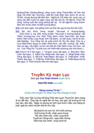 Quảng-Châu (Quảng-Đông) uống nước sông Thạch-Môn rồi làm thơ
rằng: Cổ nhân vân: thử-thủy, nhất ẩm hoài thiên câm (kim); thí sử Di,
Tề ẩm, chung đương bất địch tâm. Nghĩa là: Cổ nhân nói: nước này, ai
uống vào đều muốn có ngàn vàng; thử lấy cho Di, Tề (Bá-Di, Thúc-Tề)
uống, tưởng suốt đời cũng không đổi dạ. Từ đó Ngô-Ẩn càng thanh-
liêm hơn trước (Hán Vũ-Đế Cương-Mục).
[64] Lưỡi dao ngắn, mũi giống hình cái thià nên gọi là trủy-thủ (Sư-Cổ).
[65] Đã chú thích trong truyện Yêu-quái ở Xương-Giang.
(Chú thích 2, trg. 249, trong truyện "Yêu-quái ở Xương-Giang" viết
"Sách Cương-mục chú: Nhà Tống đánh nước Nam-Hán, lấy được
thành Xâm-Châu (nay thuộc tỉnh Hà-Nam), và bắt được nội-thị là Dư-
diên-Nghiệp. Vua Tống hỏi về quốc-chính thì Dư tâu rằng: Chủ cũ y
(vua Nam-Hán) dựng ra nhiều thảm-hình, nào đốt, nướng, cắt, thiến,
nào núi đao, cây kiếm; có khi còn bắt tội nhân đánh nhau với hùm, với
voi. Vua Tống nói: Ta phải cứu vớt nhân-dân phương này mới được.)
[66] Cửu-U là 9 địa ngục: 1. Vô-gian a-tụy địa-ngục, 2. Đao-Sơn Hỏa-
Luân địa-ngục, 3. Kiếm-Thụ Nhập-Hàn địa-ngục, 4. Nhập-Nhiệt Hỏa-
Võng địa-ngục, 5. Đồ-Cát Thân-Ngâm địa-ngục, 6. Thiết-Sách Thiết-
Thành địa-ngục, 7. Thiết-Xa Thiết-Hoàn địa-ngục, 8. Thiết-Sàng hôi-hà
địa-ngục, 9. Trảm-Chước Hắc-Am địa-ngục.
Truyền Kỳ mạn Lục
Dịch giả: Cao Thiện Khánh (tuyển dịch)
NGUYỄN NAM sưu tuyển
Hạng-vương Từ-ký [1]
(Chép một chuyện nơi Miếu ông Hạn [Hạng]-vỏ [võ])
Triều nhà Trần có ông Hồ-tông-Thốc làm quan Thừa-Chỉ, lãnh mạng
đi sứ đất bắc. Ông nầy có nghề làm thi hay, phú giỏi; sở trường lời nói
cao sâu, deo dắc. Ngày nọ phụng sứ kinh qua trước miễu vua Hạng-vỏ
[võ]; ngài tức cảnh mà làm bài thi như vầy:
Bá [bách]-nhị sơn-hà, khỉ chiến phong,
Huề tương tử-đệ, nhập quan-trung;
Yên tiêu Hàm-cốc, châu cung lãnh,
Tuyết tán Hồng-môn, ngọc-đẩu không;
Nhứt bại hữu thiên, vong trạch-tả;
 