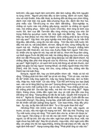 binh-khí, nấu gạo mạch làm cơm-khô, dân làm ruộng, đều tình nguyện
ra tùng chinh. Người phú-hào đều ra làm tướng, đánh vỡ nước Ngô,
như xô một ổ-kiến, thâu đất Hoài, lẹ đường đốt cái lông con chim hồng,
đánh mới một trận mà quân Bắc-chương thua rốc, đánh lần thứ hai,
phá miễu của Tần-tổ-Long ra như đám đất-bằng. Đức-nghiệp ra,
chẳng có nước nào mà chẳng gầy-dựng, oai-lịnh ra chẳng có người
nào, mà chẳng phục. Gồm các nước Chư-hầu, thời ròng là binh của
nước Sở, làm vua đất Tam-tần đều ròng những tướng của nhà Sở
trong thiên-hạ qui-phục nước Sở, khá ngồi mà đếm lấy. Sau rốt lại,
thấy sự thát [thác] nơi nhà Hớn [Hán]! Chỉn chẳng phải là tại nơi lòng
trời vậy sao? Vậy thời, trời giúp nghiệp nhà Hớn [Hán], tuy là: hắn thổi
ống-tiêu, dệt-chiếu, cũng đủ mà nên công. Trời hầu làm mất nước Sở,
dẫu mà sức ta, vát [vác]-đảnh, xô-non, đặng đi nữa, cũng chẳng lấy sự
mạnh mà nói. Huống chi, sức mạnh của người Chung-li, chẳng kém
Quan-hầu đất Hoài-âm, cái mưu của A-phụ thiệp hơn ngươi Trần-nhụ-
tử, khiến cho ta nghe lời nói, hay xét tới xét lui, nhơn khi thua làm công,
vụt đuổi ngựa Ô-chi đả [đã] mỏi mệt, há chẳng đặng cày bừa chốn cung
đình nơi đất Phong-bái, thâu quân tảng [tản]-lạc nơi đất Bành-thành, há
chẳng đặng đào phá nhà tông-xã của họ Xích-lưu, thành ra vủn [vũng]
ao sao? Nghỉ [nghĩ] vì, cớ sanh linh ta là một đứng sộ sộ tám thước, dựt
[giật] mà giao nơi tay ngươi Vương-Nhuế, và nhiều người khác nhà Hớn
[Hán], nhà Sở, hưng, vong, trời cho, cùng chẳng cho, chẳng nên lấy
thành bại mà luận thay.
Song-le, người đời, hay ưa bình-phẩm nhơn vật. Hoặc có kẻ nói
rằng: "Chẳng phải trời làm mất" lại có kẻ nói rằng: "Trời cớ nào, mà làm
lỗi đó" khiến mấy ông ngâm-thi, mấy tay hàng [hàn]-mặc, làm ra thiên
nầy, thập kia, hoài hoài! Có câu rằng: "Cái thế anh-hùng lực bạc [bạt]
san, văn ca tứ tảng [tản] lụy lan-can" (tượng đứng anh-hùng sức núi xô,
nghe ca nước mắt xuống ồ-ồ!). Lại có câu rằng: "Vua chẳng phải vua,
tôi chẳng phải tôi! Do-nào lập miễu, mà thờ nơi mé sông đó?" Ngày
thêm, tháng chứa, nhiều đến ngàn bài; duy có một câu liễn của ông
Đỗ-lăng nói rằng: "Giang-đông tử-đệ đa tài tuấn, Quyển thổ trùng-lai vị
khả tri." Nghĩa là: Giang-đông đồ-đệ nhiều người giỏi, Cuốn đất lần sau
chưa biết chừng!) Dịu-dàng, trung-hậu, phải biết cách-thức làm thi, đọc
tới đó khiến sốt-sắn [sắng] lòng người. Còn bao-nhiêu, thảy đều phù-
bạc. Ấy vậy, ta lấy làm bất bình lắm! Ta vì Sứ-quân than thở vậy!"
Hồ-tông-Thốc mỉn [mỉm] cười mà rằng: "Lẽ trời, việc người, có
trước, có sau, nếu mà ngài nói mạng nơi trời. Bởi vậy nhà Thương, vua
Trụ mất nước cũng nói rằng: 'Trời sanh đức cho ta, ai làm chi được ta.'
Còn người Tân-mãng vì lời nói đó mà nát mình! Nay mà ngài bỏ sự
người, cứ đổ tại trời, bởi vậy cho nên: ngài trọn phải chịu thua, mất, mà
ngài chưa hay biết vậy! Nay tôi có phước, may-mắn, nhờ ngài rước đến
đây; xin phép cho tôi nói ngay-thẳng, không ẩn-nặt [nặc] chi hết, vậy thì
ngài định thể-nào?" Hạng-vương đáp rằng: "Phải phải! ông cứ việc nói."
 