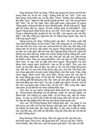 Ông Hồ-tông-Thốc nói rằng: "Hễ là xây [xoay] trở được cái thế lớn
trong thiên hạ, là tại nơi "máy," chẳng phải tại nơi "sức." Còn như
thâu được lòng thiên hạ, chỉ lấy điều "nhơn," [nhân] chớ chẳng phải
lấy điều "bạo." Ngài thì lấy khoát [quát]-nạt làm "oai," lấy cứng-mạnh
làm "đức," tôi xin hỏi ngài: Như ngài giết quan quán-quân là ngươi
Tống-nghĩa, không kể đạo lý nhơn [nhân]-quân, lỗi đà thái-quá!? Ngài
giết kẻ hàng đầu là: ngươi Tử-anh chẳng phải là thái-thậm!? Còn
người Hàng-sanh [Hàn-sinh] tội gì mà mổ! Hình dâm nào lạm bấy?
Cung a [A]-phòng lấy duyên-cớ chi mà đốt! Lửa ngược sao mà lắm
bấy? Lấy bấy nhiêu sự ngài làm đó, thì đặng lòng người vậy; hay là
mất lòng người vậy?"
Hạng-vương nói rằng: "Chẳng phải vậy đâu! Vả chăng cuộc đất
Cam-đơn [Hàm-đan], là của nước Triệu mới sáng tạo ra, nó chống cự
với nhà Tần như hùm, như sói, một hơi-thở thì mất, còn, liền thấy; một
nháy-mắt, thì ăn thua, liền phân; mà ngươi Tống-nghĩa thì dùng-dằng,
sợ sệt, có ý chờ giặc, đến khi mỏi mệt, ngóng-trông, trầm-trề, ngăn-trở
không cho binh kéo tới, khiến cái chước trong trưóng chẳng làm, binh
độ qua sông, chậm-trễ, làm như vậy, thời già, trẻ, gái, trai, dân-chúng
tại thành nước Triệu lại càng thê-thảm, hơn cái họa nơi đất Trường-
bình nữa! Vì vậy, nên ta: giết một mình ngươi Tống-nghĩa, mà cứu
đặng trăm mạng sanh [sinh]-linh, nào có lỗi gì đâu? Còn vua các
nước, là chư-hầu, đều có đàn, xã, tước-vị, thì vua nhà Châu [Chu] ban
cho; đất cát, thì vua nhà Châu [Chu] cấp cho; mà nhà Tần tham bờ-
cõi, khoe giáp-binh, ăn gỏi nước Hàng [Hàn], làm thịt nước Triệu, hiếp
nước Ngụy, đánh nước Yên; phía Nam, thí-dụ nước Sở, mà cầm ở
đó, phía Đông gạt nước Tề bỏ đói đó! Khiến chẳng đổ-úp nhà tông-
xã; chẳng giết hết dòng-họ nhà Tần, thời cái hờn gồm nuốt, biết ngày
nào khá đặng tan mòn vậy? Ấy vậy, ta giết một ngươi Tử-anh, mà trả
thù cho Lục-quốc (sáu nước) nào, có hại chi? Đều cùng việc ngay,
việc lành, là cái tiết lớn kẻ nhơn [nhân]-thần vậy!
Còn như cớ sự ngươi Hàng-sanh [Hàn-sinh] thì chẳng phải thế
ấy. Khoe-khoan [khoang] với kẻ bề-trên, quên ơn mà bội nghiã, nó
đánh-lưỡi, nói những sự quân thần, nó lại khua môi, bày lời nhạo-
báng. Vì vậy, ta mổ nó đó, khiến kẻ bất trung, biết chỗ mà răn mình!
Sự hay dè dặc [dặt] là đức tốt của các đứng nhơn-quân mà!
Còn vua Thỉ [Thủy]-Hoàng thời chẳng phải vậy: Cứ sông Vị mà
làm cung, noi triền núi mà làm đường, dân gây oán, như đắp nền cao,
nó thắng mở [mỡ] dân, lấy chứa dẫy đầy; vì vậy, nên ta đốt đi, khiến
các vua đời sau, cho biết sự tiết-kiệm, ông lấy mấy đều ấy mà hài-tội
ta nghĩ chẳng phục."
Ông Hồ-tông-Thốc nói rằng: "Như lời ngài nói đó, vậy thời sáu
pho-kinh sách, hóa ra tro, đà nguội lạnh rồi! Cái ơn của đức Thánh-
nhơn [nhân] hầu mất nửa, một mũi gươm giá-lạnh! Cái việc nơi đất
 