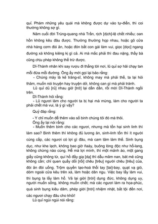 quỉ. Phàm những yêu quái mà không được dự vào tự-điển, thì coi
thường không sợ gì.
Năm cuối đời Trùng-quang nhà Trần, rịch [dịch]-lệ chết nhiều; oan
hồn không kêu đâu được. Thường thường họp nhau, hoặc gõ cửa
nhà hàng cơm đòi ăn, hoặc đón bắt con gái làm vui, giọc [dọc] ngang
đường xá không kiêng kị gì cả. Ai mà mắc phải thì đau nặng, thầy bà
cũng chịu phép không thể trừ được.
Dĩ-Thành nhân khi say rượu đi thẳng tới nơi, lũ quỉ sợ hãi chạy tan
mỗi đứa mỗi đường. Ông ấy mới gọi lại bảo rằng:
- Chúng mày là kẻ tráng-sĩ, không may mà phải thế, ta lại hỏi
thăm, muốn nói truyện hay truyện dở, không can gì mà phải tránh.
Lũ quỉ dủ [rủ] nhau giở [trở] lại dần dần, rồi mời Dĩ-Thành ngồi
trên.
Dĩ-Thành hỏi rằng:
- Lũ ngươi làm cho người ta bị hại mà mừng, làm cho người ta
phải chết mà vui, là ý gì vậy?
Quỷ đáp rằng:
- Y chỉ muốn để thêm vào số binh chúng tôi đó mà thôi.
Ông ấy lại nói rằng:
- Muốn thêm binh cho các ngươi, nhưng mà tổn hại sinh linh thì
làm sao? Binh thêm thì không đủ lương ăn, sinh-linh tổn thì ít người
cúng cấp, các ngươi có lợi gì đâu, mà cam tâm làm thế. Sinh bụng
dục, như khe lạch, không bao giờ ñaày, buông lòng độc như hổ-lang,
không chừng nào cùng. Hễ mà lợi mình, thì một mảnh áo, một gang
giấy cũng không từ, quí hồ đầy giạ [dạ] thì dẫu mâm nan, bát mẻ cũng
không cần; chỉ quen quấy dối [rối] chêu [trêu] người chêu [trêu] của,
đòi ăn đòi uống. Trộm quyền tạo-hoá thổi tay [tai]-bay, quạt vạ gió,
dòm ngoài cửa kêu trên xà, làm hoặc dân ngu. Việc bay lấy làm vui,
thì bụng ta lấy làm hổ. Vả lại giời [trời] dụng đức, không dụng uy,
người muốn sống, không muốn chết; mà các ngươi làm ra họa-phúc,
quá sinh bụng kiêu dâm, phép giời [trời] nhiệm nhặt, bắt tội đến nơi,
các ngươi chạy đâu cho khỏi!
Lũ quỉ ngùi ngùi nói rằng:
 